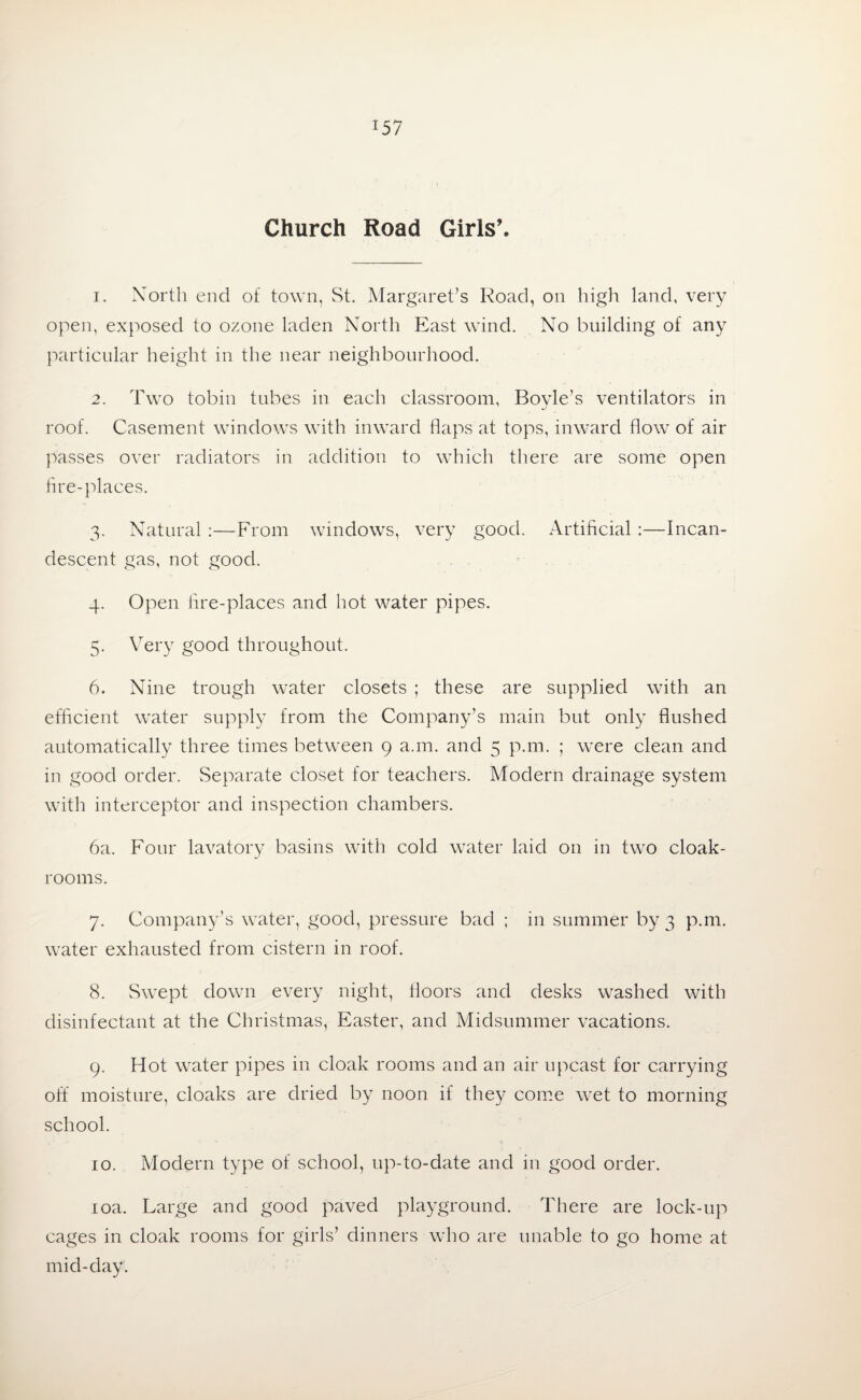 Church Road Girls’. 1. North end of town, St. Margaret’s Road, on high land, very open, exposed to ozone laden North East wind. No building of any particular height in the near neighbourhood. 2. Two tobin tubes in each classroom, Boyle’s ventilators in roof. Casement windows with inward flaps'at tops, inward flow of air passes over radiators in addition to which there are some open fire-places. 3. Natural :—From windows, very good. Artificial :—Incan¬ descent gas, not good. 4. Open fire-places and hot water pipes. 5. Very good throughout. 6. Nine trough water closets ; these are supplied with an efficient water supply from the Company’s main but only flushed automatically three times between 9 a.m. and 5 p.m. ; were clean and in good order. Separate closet for teachers. Modern drainage system with interceptor and inspection chambers. 6a. Four lavatory basins with cold water laid on in two cloak¬ rooms. 7. Company’s water, good, pressure bad ; in summer by 3 p.m. water exhausted from cistern in roof. 8. Swept down every night, floors and desks washed with disinfectant at the Christmas, Easter, and Midsummer vacations. 9. Hot water pipes in cloak rooms and an air upcast for carrying off moisture, cloaks are dried by noon if they come wet to morning school. 10. Modern type of school, up-to-date and in good order. 10a. Large and good paved playground. There are lock-up cages in cloak rooms for girls’ dinners who are unable to go home at mid-day.