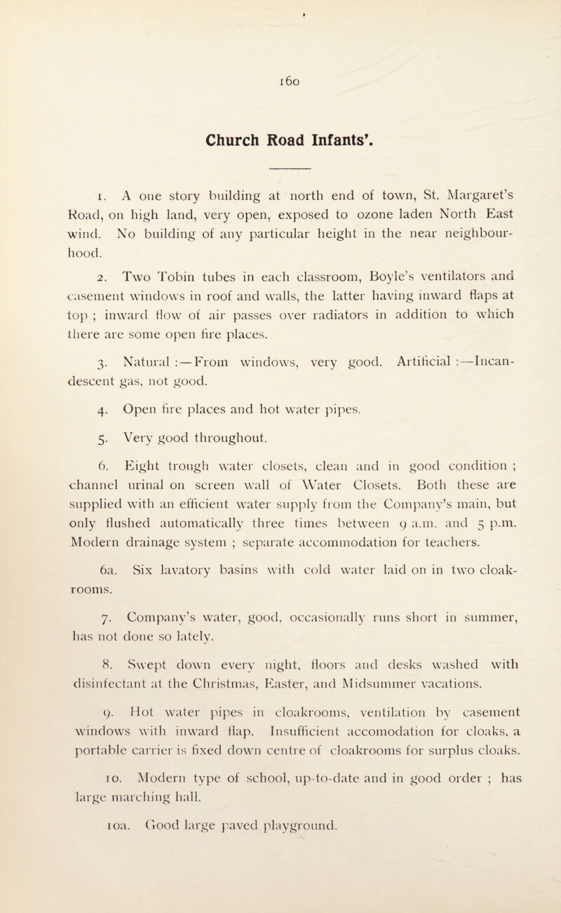 Church Road Infants’. 1. A one story building at north end of town, St. Margaret’s Road, on high land, very open, exposed to ozone laden North East wind. No building of any particular height in the near neighbour¬ hood. 2. Two Tobin tubes in each classroom, Boyle’s ventilators and •casement windows in roof and walls, the latter having inward flaps at top ; inward flow of air passes over radiators in addition to which there are some open tire places. 3. Natural : — From windows, very good. Artificial :—Incan¬ descent gas, not good. 4. Open fire places and hot water pipes. 5. Very good throughout. 6. Eight trough water closets, clean and in good condition ; channel urinal on screen wall of Water Closets. Both these are supplied with an efficient water supply from the Company’s main, but only flushed automatically three times between 9 a.m. and 5 p.m. Modern drainage system ; separate accommodation for teachers. 6a. Six lavatory basins with cold water laid on in two cloak¬ rooms. 7. Company’s water, good, occasionally runs short in summer, has not done so lately. 8. Swept down every night, floors and desks washed with disinfectant at the Christmas, Easter, and Midsummer vacations. 9. Hot water pipes in cloakrooms, ventilation by casement windows with inward flap. Insufficient accomodation for cloaks, a portable carrier is fixed down centre of cloakrooms for surplus cloaks. 10. Modern type of school, up-to-date and in good order ; has large marching hall. 10a. Good large paved playground.