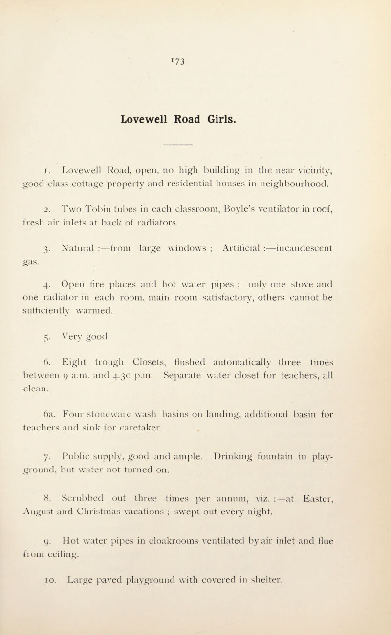 !73 Lovewell Road Girls. 1. Lovewell Road, open, no high building in the near vicinity, good class cottage property and residential houses in neighbourhood. 2. Two Tobin tubes in each classroom, Boyle’s ventilator in roof, fresh air inlets at back of radiators. 3. Natural :—from large windows ; Artificial :—incandescent .gas. 4. Open lire places and hot water pipes ; only one stove and one radiator in each room, main room satisfactory, others cannot be sufficiently warmed. 5. Very good. 6. Eight trough Closets, Hushed automatically three times between 9 a.m. and 4.30 p.111. Separate water closet for teachers, all clean. 6a. Four stoneware wash basins on landing, additional basin for teachers and sink for caretaker. 7. Public supply, good and ample. Drinking fountain in play¬ ground, but water not turned on. (S. Scrubbed out three times per annum, viz. :—at Easter, August and Christmas vacations ; swept out every night. 9. Hot water pipes in cloakrooms ventilated by air inlet and Hue from ceiling.