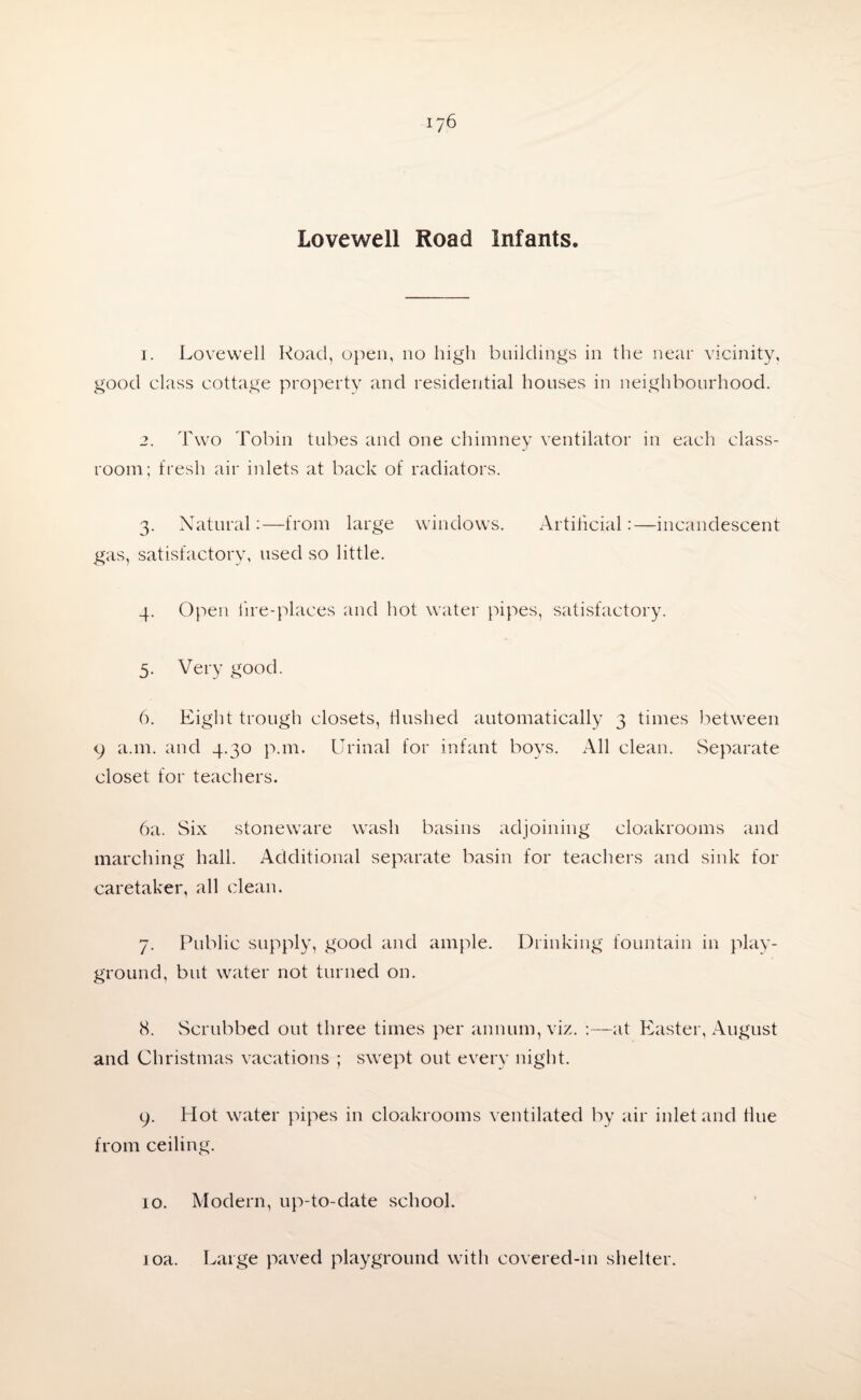 Lovewell Road Infants. 1. Lovewell Road, open, no high buildings in the near vicinity, good class cottage property and residential houses in neighbourhood. 2. Two Tobin tubes and one chimney ventilator in each class¬ room; fresh air inlets at back of radiators. 3. Natural;—from large windows. Artificial:—incandescent gas, satisfactory, used so little. 4. Open lire-places and hot water pipes, satisfactory. 5. Very good. 6. Eight trough closets, Hushed automatically 3 times between 9 a.m. and 4.30 p.m. Urinal for infant boys. All clean. Separate closet for teachers. 6a. Six stoneware wash basins adjoining cloakrooms and marching hall. Additional separate basin for teachers and sink for caretaker, all clean. 7. Public supply, good and ample. Drinking fountain in play¬ ground, but water not turned on. 8. Scrubbed out three times per annum, viz. ;—at Easter, August and Christmas vacations ; swept out every night. 9. Hot water pipes in cloakrooms ventilated by air inlet and Hue from ceiling. 10. Modern, up-to-date school.