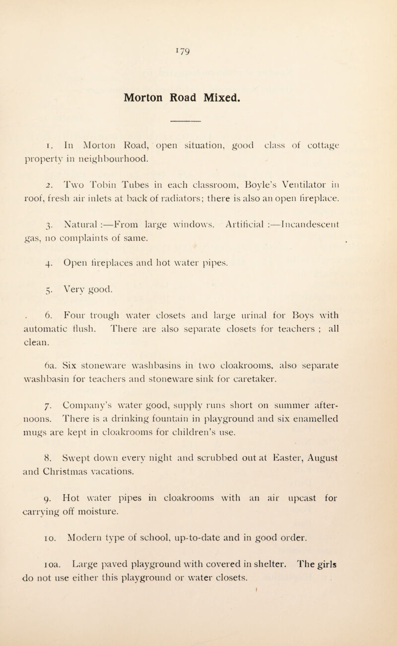 Morton Road Mixed. 1. In Morton Road, open situation, good class of cottage property in neighbourhood. 2. Two Tobin Tubes in each classroom, Boyle’s Ventilator in roof, fresh air inlets at back of radiators; there is also an open fireplace. 3. Natural :—From large windows. Artificial :—Incandescent gas, no complaints of same. 4. Open fireplaces and hot water pipes. 5. Very good. 6. Four trough water closets and large urinal for Boys with automatic flush. There are also separate closets for teachers ; all clean. 6a. Six stoneware washbasins in two cloakrooms, also separate washbasin for teachers and stoneware sink for caretaker. 7. Company’s water good, supply runs short on summer after¬ noons. There is a drinking fountain in playground and six enamelled mugs are kept in cloakrooms for children’s use. 8. Swept down every night and scrubbed out at Easter, August and Christmas vacations. 9. Hot water pipes in cloakrooms with an air upcast for carrying off moisture. 10. Modern type of school, up-to-date and in good order. joa. Large paved playground with covered in shelter. The girls do not use either this playground or water closets. 1