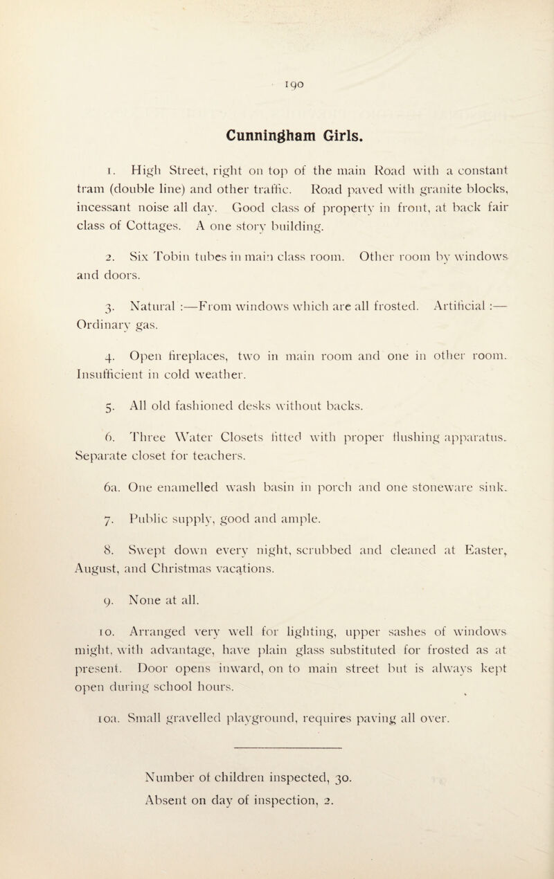 Cunningham Girls. 1. High Street, right on top of the main Road with a constant tram (double line) and other traffic. Road paved with granite blocks, incessant noise all day. Good class of property in front, at back fair class of Cottages. A one story building. 2. Six Tobin tubes in main class room. Other room by windows and doors. 3. Natural :—From windows which are all frosted. Artificial :— Ordinary gas. 4. Open fireplaces, two in main room and one in other room. Insufficient in cold weather. 5. All old fashioned desks without backs. 6. Three Water Closets litted with proper flushing apparatus. Separate closet for teachers. 6a. One enamelled wash basin in porch and one stoneware sink. 7. Public supply, good and ample. 8. Swept down every night, scrubbed and cleaned at Easteiy August, and Christmas vacations. 9. None at all. 10. Arranged very well for lighting, upper sashes of windows might, with advantage, have plain glass substituted for frosted as at present. Door opens inward, on to main street but is always kept open during school hours. 10a. Small gravelled playground, requires paving all over. Number of children inspected, 30.