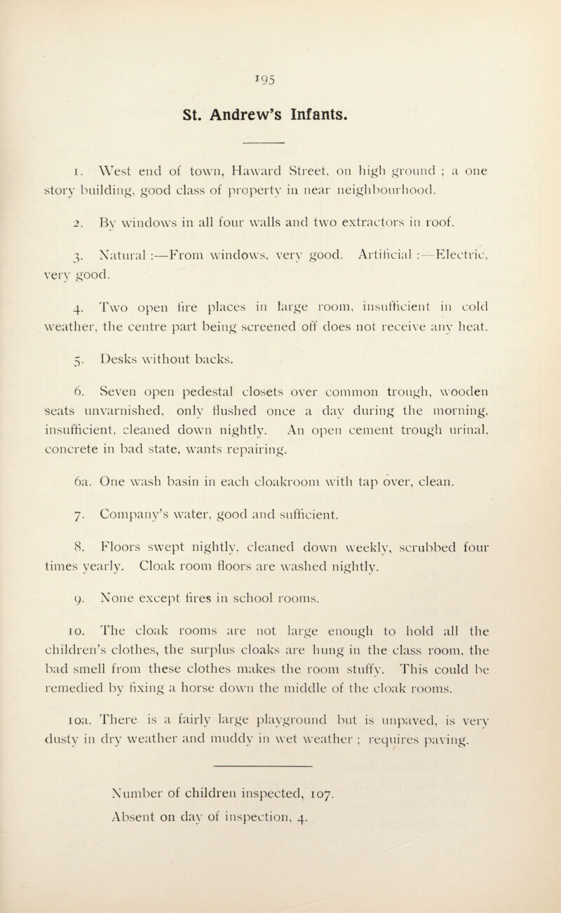 St. Andrew’s Infants. 1. West end of town, Haward Street, on high ground ; a one •story building, good class of property in near neighbourhood. 2. By windows in all four walls and two extractors in roof. 3. Natural :—From windows, very good. Artificial :—Electric, very good. 4. Two open lire places in large room, insufficient in cold weather, the centre part being screened off does not receive any heat. 5. Desks without backs. 6. Seven open pedestal closets over common trough, wooden seats unvarnished, only flushed once a day during the morning, insufficient, cleaned down nightly. An open cement trough urinal, concrete in bad state, wants repairing. 6a. One wash basin in each cloakroom with tap over, clean. 7. Company’s water, good and sufficient. 8. Floors swept nightly, cleaned down weekly, scrubbed four times yearly. Cloak room floors are washed nightly. 9. None except fires in school rooms. 10. The cloak rooms are not large enough to hold all the children’s clothes, the surplus cloaks are hung in the class room, the bad smell from these clothes makes the room stuffy. This could be remedied by fixing a horse down the middle of the cloak rooms. 10a. There is a fairly large playground but is unpaved, is very dusty in dry weather and muddy in wet weather ; requires paving. Number of children inspected, 107.