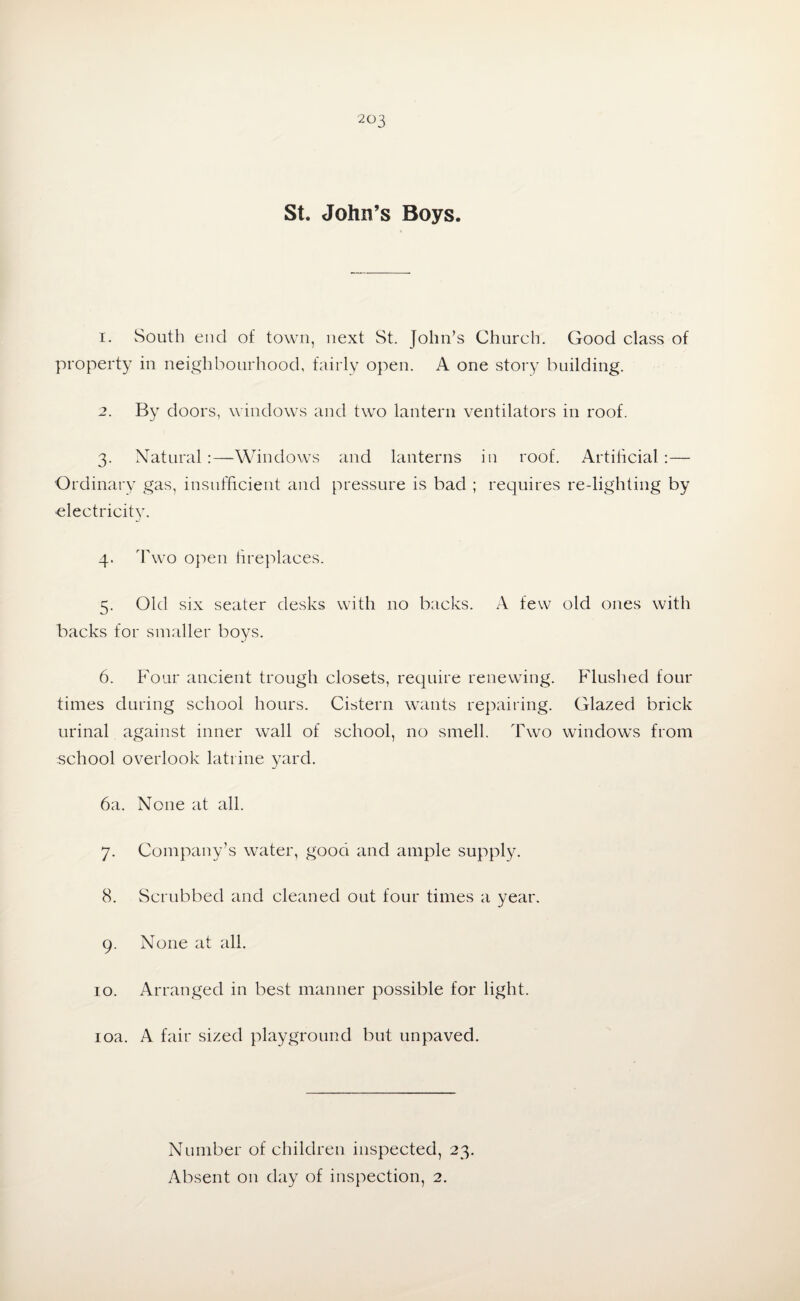 St. John’s Boys. 1. South end of town, next St. John’s Church. Good class of property in neighbourhood, fairly open. A one story building. 2. By doors, windows and two lantern ventilators in roof. 3. Natural:—Windows and lanterns in roof. Artificial :— Ordinary gas, insufficient and pressure is bad ; requires re-lighting by electricity. 4- T wo open fireplaces. 5. Old six seater desks with no backs. A few old ones with backs for smaller boys. 6. Four ancient trough closets, require renewing. Flushed four times during school hours. Cistern wants repairing. Glazed brick urinal against inner wall of school, no smell. Two windows from school overlook latrine yard. 6a. None at all. 7. Company’s water, good and ample supply. 8. Scrubbed and cleaned out four times a year. 9. None at all. 10. Arranged in best manner possible for light. 10a. A fair sized playground but unpaved. Number of children inspected, 23.