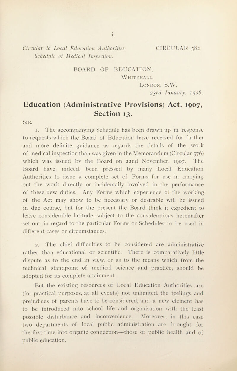 Circular to Local Education Authorities. CIRCULAR 582 Schedule of Medical Inspection. BOARD OF EDUCATION, Whitehall, London, S.W. 25/7/ January, 1908. Education (Administrative Provisions) Act, 1907, Section 13. Sir, 1. The accompanying Schedule has been drawn up in response to requests which the Board of Education have received for further and more definite guidance as regards the details of the work of medical inspection than was given in the Memorandum (Circular 576) which was issued by the Board on 22nd November, 1907. The Board have, indeed, been pressed by many Local Education Authorities to issue a complete set of Forms for use in carrying out the work directly or incidentally involved in the performance of these new duties. Any Forms which experience of the working of the Act may show to be necessary or desirable will be issued in due course, but for the present the Board think it expedient to leave considerable latitude, subject to the considerations hereinafter set out, in regard to the particular Forms or Schedules to be used in different cases or circumstances. 2. The chief difficulties to be considered are administrative rather than educational or scientific. There is comparatively little dispute as to the end in view, or as to the means which, from the technical standpoint of medical science and practice, should be adopted for its complete attainment. But the existing resources of Local Education Authorities are (for practical purposes, at all events) not unlimited, the feelings and prejudices of parents have to be considered, and a new element has to be introduced into school life and organisation with the least possible disturbance and inconvenience. Moreover, in this case two departments of local public administration are brought for the first time into organic connection—those of public health and of public education,