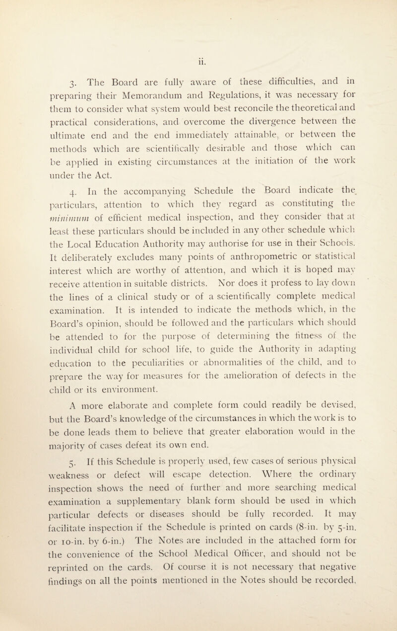 3. The Board are fully aware of these difficulties, and in preparing their Memorandum and Regulations, it was necessary for them to consider what system would best reconcile the theoretical and practical considerations, and overcome the divergence between the ultimate end and the end immediately attainable, or between the methods which are scientifically desirable and those which can be applied in existing circumstances at the initiation of the work under the Act. 4. In the accompanying Schedule the Board indicate the, particulars, attention to which they regard as constituting the minimum of efficient medical inspection, and they consider that at least these particulars should be included in any other schedule which the Local Education Authority may authorise for use in their Schools. It deliberately excludes many points of anthropometric or statistical interest which are worthy of attention, and which it is hoped may receive attention in suitable districts. Nor does it profess to lay down the lines of a clinical study or of a scientifically complete medical examination. It is intended to indicate the methods which, in the Board’s opinion, should be followed and the particulars which should be attended to for the purpose of determining the fitness of the individual child for school life, to guide the Authority in adapting education to the peculiarities or abnormalities of the child, and to prepare the way for measures for the amelioration of defects in the child or its environment. A more elaborate and complete form could readily be devised, but the Board’s knowledge of the circumstances in which the work is to be done leads them to believe that greater elaboration would in the majority of cases defeat its own end. 5. If this Schedule is properly used, few cases of serious physical weakness or defect will escape detection. Where the ordinary inspection shows the need of further and more searching medical examination a supplementary blank form should be used in which particular defects or diseases should be fully recorded. It may facilitate inspection if the Schedule is printed on cards (8-in. by 5-in. or 10-in. by 6-in.) The Notes are included in the attached form for the convenience of the School Medical Officer, and should not be reprinted on the cards. Of course it is not necessary that negative findings on all the points mentioned in the Notes should be recorded,