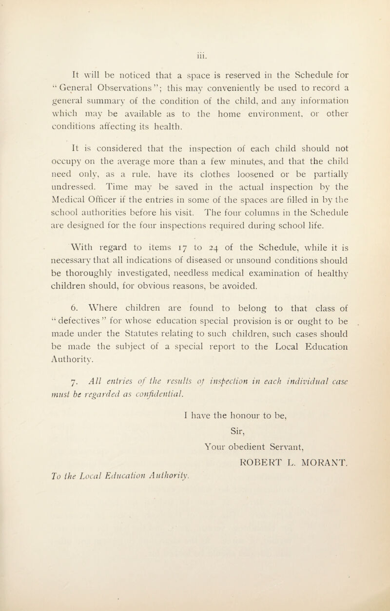 It will be noticed that a space is reserved in the Schedule for “General Observations”; this may conveniently be used to record a general summary of the condition of the child, and any information which may be available as to the home environment, or other conditions affecting its health. It is considered that the inspection of each child should not occupy on the average more than a few minutes, and that the child need only, as a rule, have its clothes loosened or be partially undressed. Time may be saved in the actual inspection by the Medical Officer if the entries in some of the spaces are filled in by the school authorities before his visit. The four columns in the Schedule are designed for the four inspections required during school life. With regard to items 17 to 24 of the Schedule, while it is necessary that all indications of diseased or unsound conditions should be thoroughly investigated, needless medical examination of healthy children should, for obvious reasons, be avoided. 6. Where children are found to belong to that class of “ defectives ” for whose education special provision is or ought to be made under the Statutes relating to such children, such cases should be made the subject of a special report to the Local Education Authority. 7. All entries of the results of inspection in each individual case must be regarded as confidential. I have the honour to be, Sir, Your obedient Servant, ROBERT L. MORANT. To the Local Education Authority.