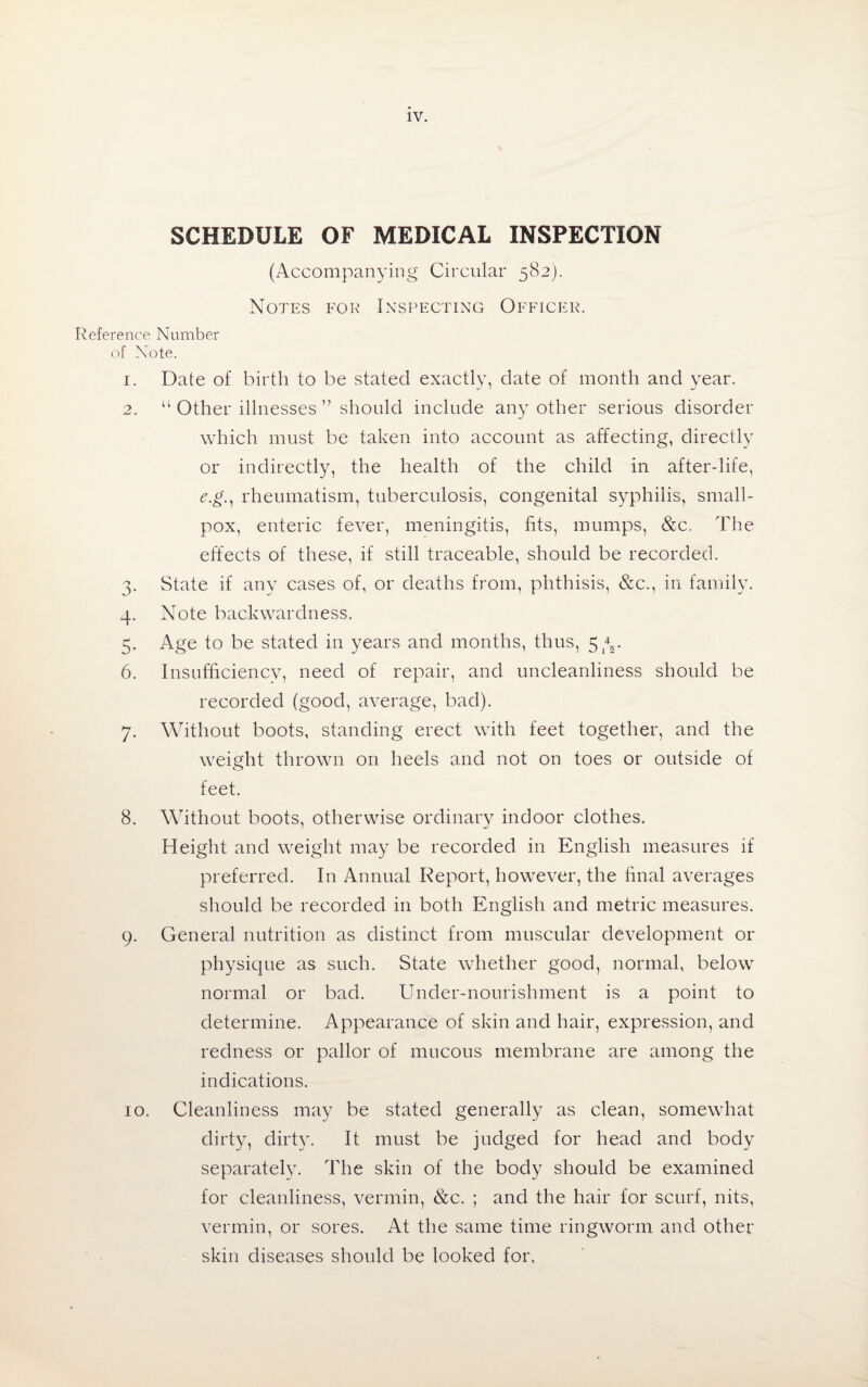 SCHEDULE OF MEDICAL INSPECTION (Accompanying Circular 582). Notes for Inspecting Officer. Reference Number of Note. 1. Date of birth to be stated exactly, date of month and year. 2. “ Other illnesses ” should include any other serious disorder which must be taken into account as affecting, directly or indirectly, the health of the child in after-life, e.g., rheumatism, tuberculosis, congenital syphilis, small¬ pox, enteric fever, meningitis, fits, mumps, &c. The effects of these, if still traceable, should be recorded. 3. State if any cases of, or deaths from, phthisis, &c., in family. 4. Note backwardness. 5. Age to be stated in years and months, thus, 5 6. Insufficiency, need of repair, and uncleanliness should be recorded (good, average, bad). 7. Without boots, standing erect with feet together, and the weight thrown on heels and not on toes or outside of feet. 8. Without boots, otherwise ordinary indoor clothes. Height and weight may be recorded in English measures if preferred. In Annual Report, however, the final averages should be recorded in both English and metric measures. 9. General nutrition as distinct from muscular development or physique as such. State whether good, normal, below normal or bad. Under-nourishment is a point to determine. Appearance of skin and hair, expression, and redness or pallor of mucous membrane are among the indications. 10. Cleanliness may be stated generally as clean, somewhat dirty, dirty. It must be judged for head and body separately. The skin of the body should be examined for cleanliness, vermin, &c. ; and the hair for scurf, nits, vermin, or sores. At the same time ringworm and other skin diseases should be looked for.