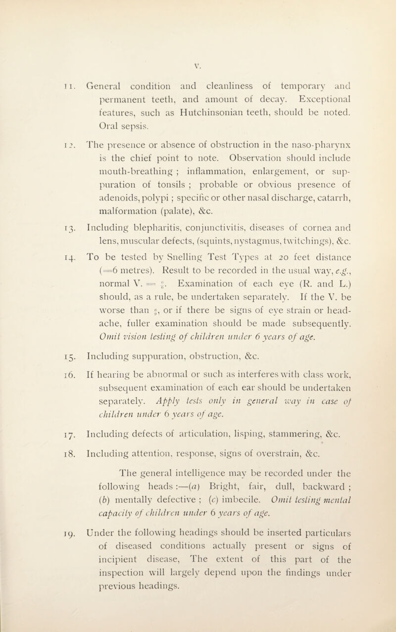 11. General condition and cleanliness of temporary and permanent teeth, and amount of decay. Exceptional features, such as Hutchinsonian teeth, should be noted. Oral sepsis. 12. The presence or absence of obstruction in the naso-pharynx is the chief point to note. Observation should include mouth-breathing ; inflammation, enlargement, or sup¬ puration of tonsils ; probable or obvious presence of adenoids, polypi; specific or other nasal discharge, catarrh, malformation (palate), &c. 13. Including blepharitis, conjunctivitis, diseases of cornea and lens, muscular defects, (squints, nystagmus, twitchings), &c. 14. To be tested by Snelling Test Types at 20 feet distance (=6 metres). Result to be recorded in the usual way, e.g., normal V. = «. Examination of each eye (R. and L.) should, as a rule, be undertaken separately. If the V. be worse than «, or if there be signs of eye strain or head¬ ache, fuller examination should be made subsequently. Omit vision testing of children under 6 years of age. 15. Including suppuration, obstruction, &c. 16. If hearing be abnormal or such as interferes with class work, subsequent examination of each ear should be undertaken separately. Apply tests only in general way in case of children under 6 years of age. 17. Including defects of articulation, lisping, stammering, &c. 18. Including attention, response, signs of overstrain, &c. The general intelligence may be recorded under the following heads :—(a) Bright, fair, dull, backward ; (b) mentally defective ; (c) imbecile. Omit testing mental capacity of children under 6 years of age. j(). Under the following headings should be inserted particulars of diseased conditions actually present or signs of incipient disease, The extent of this part of the inspection will largely depend upon the findings under previous headings.