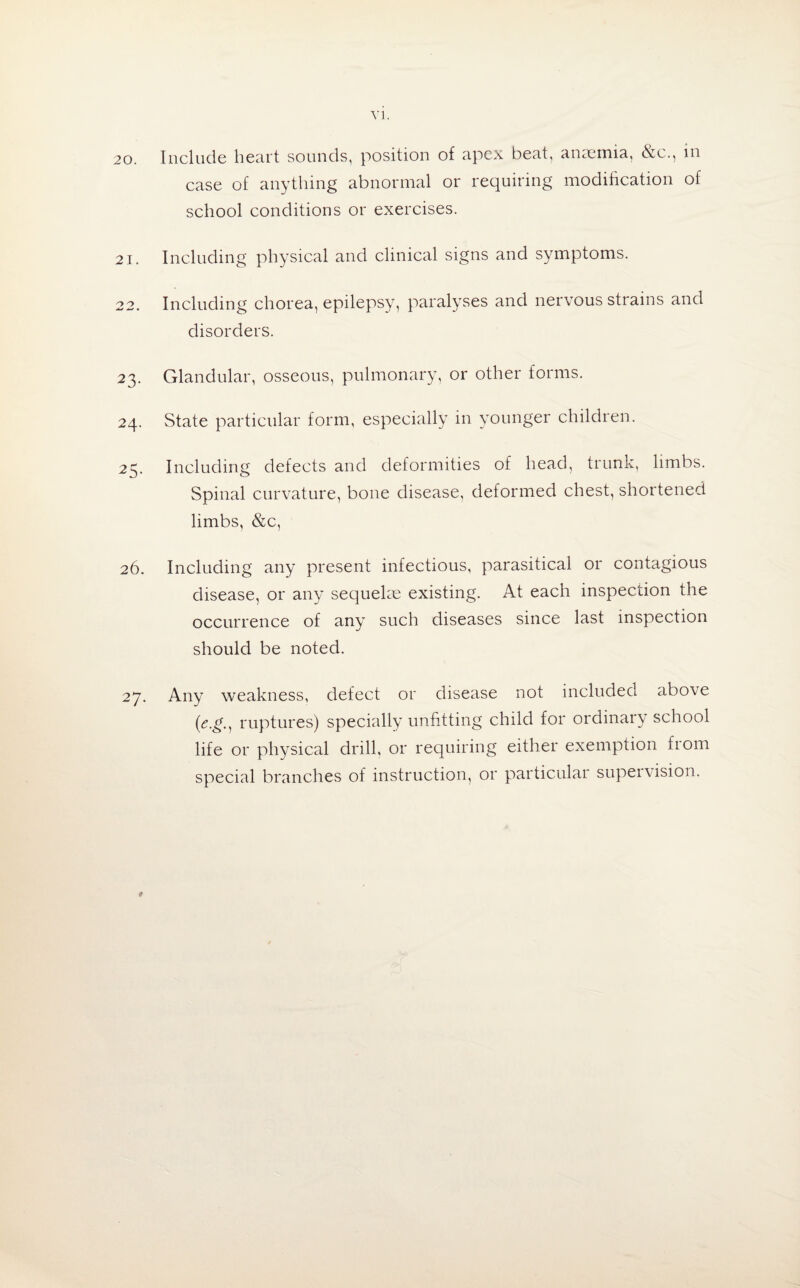 20. Include heart sounds, position of apex beat, anaemia, &c., in case of anything abnormal or requiring modification of school conditions or exercises. 21. Including physical and clinical signs and symptoms. 22. Including chorea, epilepsy, paralyses and nervous strains and disorders. 23. Glandular, osseous, pulmonary, or other forms. 24. State particular form, especially in younger children. 25. Including defects and deformities of head, trunk, limbs. Spinal curvature, bone disease, deformed chest, shortened limbs, &c, 26. Including any present infectious, parasitical or contagious disease, or any sequelae existing. At each inspection the occurrence of any such diseases since last inspection should be noted. 27. Any weakness, defect or disease not included above (<?.£., ruptures) specially unfitting child for ordinary school life or physical drill, or requiring either exemption from special branches of instruction, or particular supeivision. #