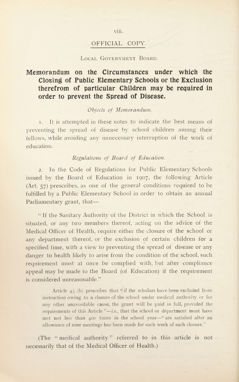 OFFICIAL COPY. Local Government Board. Memorandum on the Circumstances under which the Closing of Public Elementary Schools or the Exclusion therefrom of particular Children may be required in order to prevent the Spread of Disease. Objects of Memorandum. 1. It is attempted in these notes to indicate the best means of preventing the spread of disease by school children among their fellows, while avoiding any unnecessary interruption of the work of education. Regulations of Board of Education. 2. In the Code of Regulations for Public Elementary Schools issued by the Board of Education in 1907, the following Article (Art. 57) prescribes, as one of the general conditions required to be fulfilled by a Public Elementary School in order to obtain an annual Parliamentary grant, that— “ If the Sanitary Authority of the District in which the School is situated, or any two members thereof, acting on the advice of the Medical Officer of Health, require either the closure of the school or any department thereof, or the exclusion of certain children for a specified time, with a view to preventing the spread of disease or any danger to health likely to arise from the condition of the school, such requirement must at once be complied with, but after compliance appeal may be made to the Board (of Education) if the requirement is considered unreasonable.” Article 45 (b) prescribes that “ if the scholars have been excluded from instruction owing to a closure of the school under medical authority or for any other unavoidable cause, the grant will be paid in full, provided the requirements of this Article ’’—i.e., that the school or department must have met not less than 400 times in the school year—“ are satisfied after an allowance of nine meetings has been made for each week of such closure.” (The “ medical authority ” referred to in this article is not necessarily that of the Medical Officer of Health.)