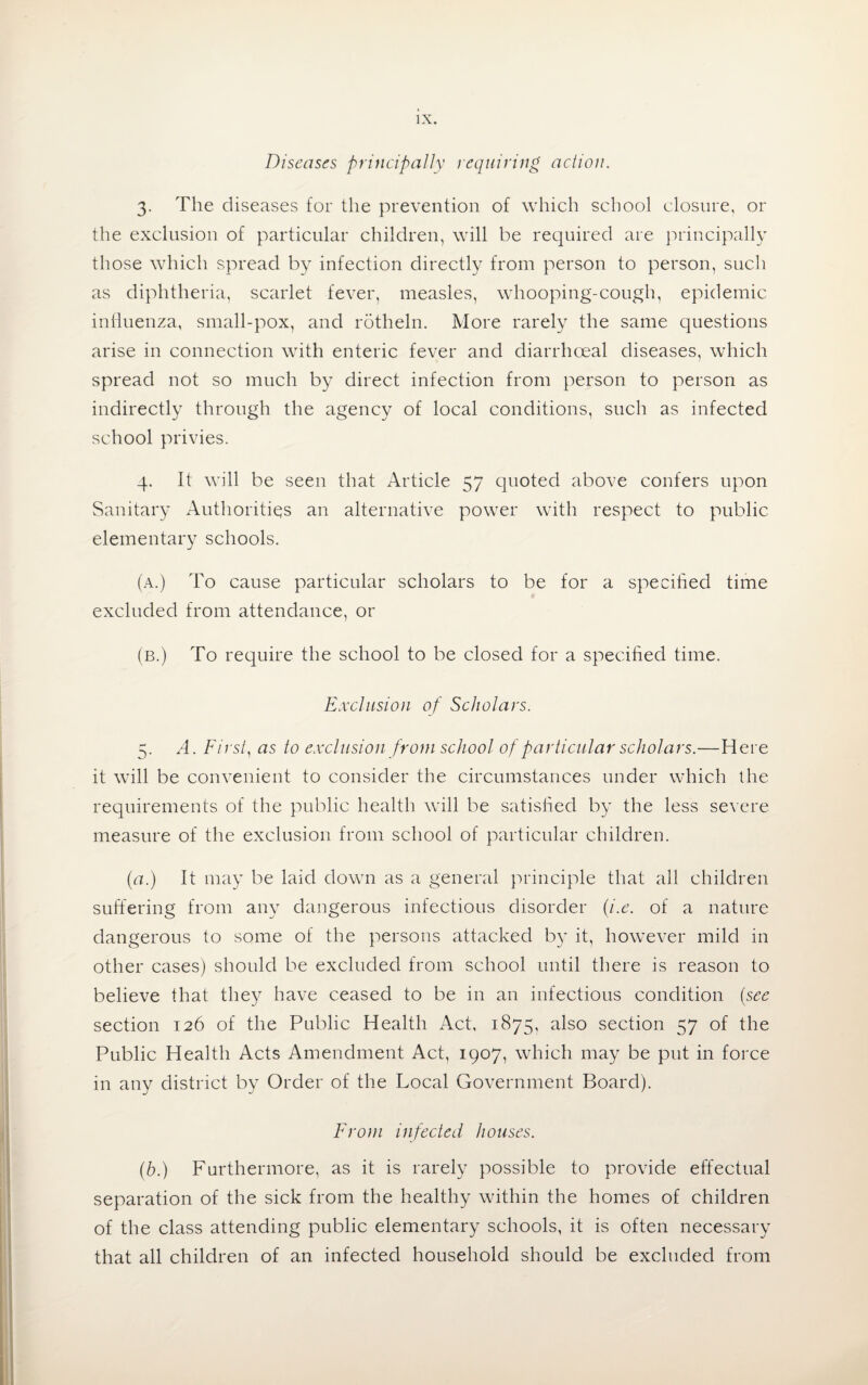 Diseases principally requiring action. 3. The diseases for the prevention of which school closure, or the exclusion of particular children, will be required are principally those which spread by infection directly from person to person, such as diphtheria, scarlet fever, measles, whooping-cough, epidemic influenza, small-pox, and rotheln. More rarely the same questions arise in connection with enteric fever and diarrhceal diseases, which spread not so much by direct infection from person to person as indirectly through the agency of local conditions, such as infected school privies. 4. It will be seen that Article 57 quoted above confers upon Sanitary Authorities an alternative power with respect to public elementary schools. (a.) To cause particular scholars to be for a specified time excluded from attendance, or (B.) To require the school to be closed for a specified time. Exclusion of Scholars. 5. A. First, as to exclusion from school of particular scholars.—Here it will be convenient to consider the circumstances under which the requirements of the public health will be satisfied by the less severe measure of the exclusion from school of particular children. (a.) It may be laid down as a general principle that all children suffering from any dangerous infectious disorder (i.e. of a nature dangerous to some of the persons attacked by it, however mild in other cases) should be excluded from school until there is reason to believe that they have ceased to be in an infectious condition (see section 126 of the Public Health Act, 1875, also section 57 of the Public Health Acts Amendment Act, 1907, which may be put in force in any district by Order of the Local Government Board). From infected houses. (b.) Furthermore, as it is rarely possible to provide effectual separation of the sick from the healthy within the homes of children of the class attending public elementary schools, it is often necessary that all children of an infected household should be excluded from