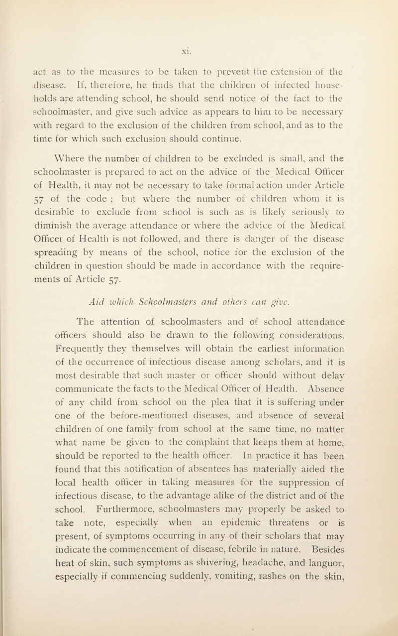 act as to the measures to be taken to prevent the extension of the disease. If, therefore, he finds that the children of infected house¬ holds are attending school, he should send notice of the fact to the schoolmaster, and give such advice as appears to him to be necessary with regard to the exclusion of the children from school, and as to the time for which such exclusion should continue. Where the number of children to be excluded is small, and the schoolmaster is prepared to act on the advice of the Medical Officer of Health, it may not be necessary to take formal action under Article 57 of the code ; but where the number of children whom it is desirable to exclude from school is such as is likely seriously to diminish the average attendance or where the advice of the Medical Officer of Health is not followed, and there is danger of the disease spreading by means of the school, notice for the exclusion of the children in question should be made in accordance with the require¬ ments of Article 57. Aid which Schoolmasters and others can give. The attention of schoolmasters and of school attendance officers should also be drawn to the following considerations. Frequently they themselves will obtain the earliest information of the occurrence of infectious disease among scholars, and it is most desirable that such master or officer should without delay communicate the facts to the Medical Officer of Health. Absence of any child from school on the plea that it is suffering under one of the before-mentioned diseases, and absence of several children of one family from school at the same time, no matter what name be given to the complaint that keeps them at home, should be reported to the health officer. In practice it has been found that this notification of absentees has materially aided the local health officer in taking measures for the suppression of infectious disease, to the advantage alike of the district and of the school. Furthermore, schoolmasters may properly be asked to take note, especially when an epidemic threatens or is present, of symptoms occurring in any of their scholars that may indicate the commencement of disease, febrile in nature. Besides heat of skin, such symptoms as shivering, headache, and languor, especially if commencing suddenly, vomiting, rashes on the skin,