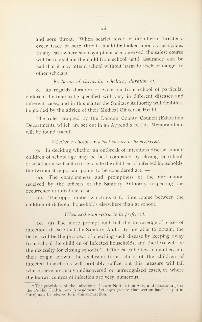 XU. and sore throat. When scarlet fever or diphtheria threatens, every trace of sore throat should be looked upon as suspicious. In any case where such symptoms are observed, the safest course will be to exclude the child from school until assurance can be had that it may attend school without harm to itself or danger to other scholars. Exclusion of particular scholars; duration of. 8. As regards duration of exclusion from school of particular children, the time to be specified will vary in different diseases and different cases, and in this matter the Sanitary Authority will doubtless be euided by the advice of their Medical Officer of Health. The rules adopted by the London County Council (Education Department), which are set out in an Appendix to this Memorandum, will be found useful. Whether exclusion or school closure to be preferred. 9. In deciding whether an outbreak of infectious disease among children of school age may be best combated by closing the school, or whether it will suffice to exclude the children of infected households, the two most important points to be considered are :— (a) . The completeness and promptness of the information received by the officers of the Sanitary Authority respecting the occurrence of infectious cases. (b) . The opportunities which exist for intercourse between the children of different households elsewhere than at school. When exclusion system to be preferred. 10. (a) The more prompt and full the knowledge of cases of infectious disease that the Sanitary Authority are able to obtain, the better will be the prospect of checking such disease by keeping away from school the children of Infected households, and the* less will be the necessity for closing schools.* If the cases be few in number, and their origin known, the exclusion from school of the children of infected households will probably suffice, but this measure will fail where there are many undiscovered or unrecognized cases, or where the known centres of infection are very numerous. * The provisions of the Infectious Disease Notification Acts, and of section 58 of the Public Health Acts Amendment Act, 1907 (where that section has been put in force) may be referred to in this connection.