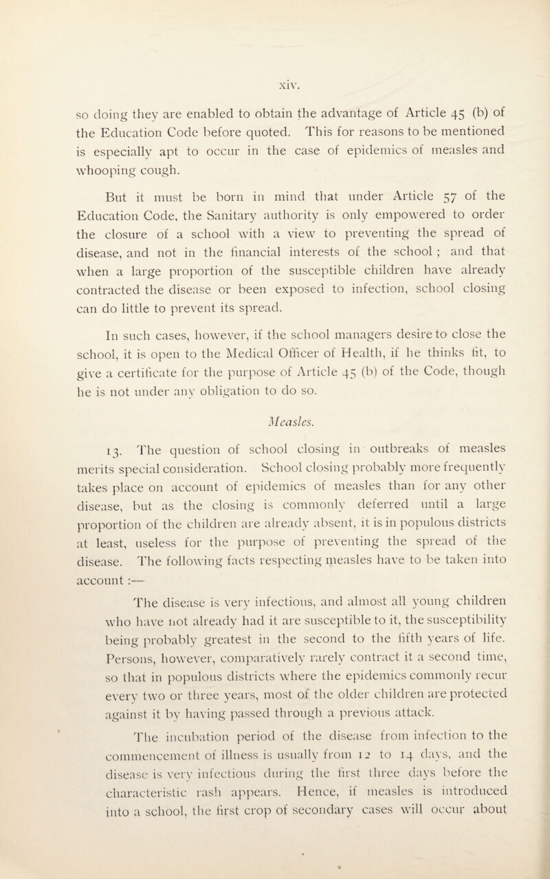 so doing they are enabled to obtain the advantage of Article 45 (b) of the Education Code before quoted. This for reasons to be mentioned is especially apt to occur in the case of epidemics of measles and whooping cough. But it must be born in mind that under Article 57 of the Education Code, the Sanitary authority is only empowered to order the closure of a school with a view to preventing the spread of disease, and not in the financial interests of the school ; and that when a large proportion of the susceptible children have already contracted the disease or been exposed to infection, school closing can do little to prevent its spread. In such cases, however, if the school managers desire to close the school, it is open to the Medical Officer of Health, if he thinks lit, to give a certificate for the purpose of Article 45 (b) of the Code, though he is not under any obligation to do so. Measles. 13. The question of school closing in outbreaks of measles merits special consideration. School closing probably more frequently takes place on account of epidemics of measles than for any other disease, but as the closing is commonly deferred until a large proportion of the children are already absent, it is in populous districts at least, useless for the purpose of preventing the spread of the disease. The following facts respecting measles have to be taken into account :— The disease is very infectious, and almost all young children who have not already had it are susceptible to it, the susceptibility being probably greatest in the second to the fifth years of life. Persons, however, comparatively rarely contract it a second time, so that in populous districts where the epidemics commonly recur every two or three years, most of the older children are protected against it by having passed through a previous attack. The incubation period of the disease from infection to the commencement of illness is usually from 12 to 14 days, and the disease is very infectious during the first three days before the characteristic rash appears. Hence, if measles is introduced into a school, the first crop of secondary cases will occur about