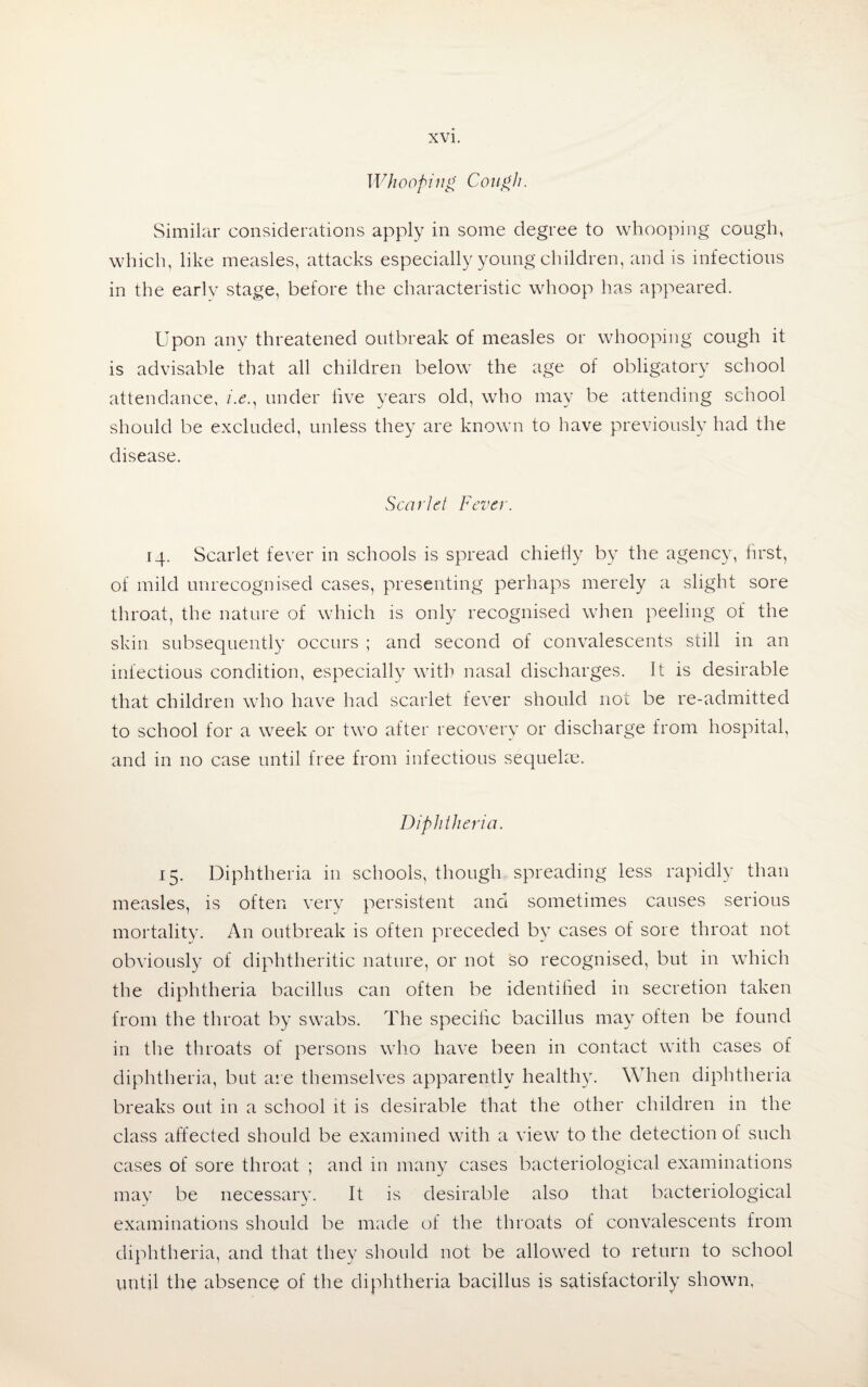 Whooping Cough. Similar considerations apply in some degree to whooping cough, which, like measles, attacks especially young children, and is infectious in the early stage, before the characteristic whoop has appeared. Upon any threatened outbreak of measles or whooping cough it is advisable that all children below the age of obligatory school attendance, /.<?., under live years old, who may be attending school should be excluded, unless they are known to have previously had the disease. Scarlet Fever. 14. Scarlet fever in schools is spread chieHy by the agency, first, of mild unrecognised cases, presenting perhaps merely a slight sore throat, the nature of which is only recognised when peeling of the skin subsequently occurs ; and second of convalescents still in an infectious condition, especially with nasal discharges. It is desirable that children who have had scarlet fever should not be re-admitted to school for a week or two after recovery or discharge from hospital, and in no case until free from infectious sequelre. Diphtheria. 15. Diphtheria in schools, though spreading less rapidly than measles, is often very persistent and sometimes causes serious mortality. An outbreak is often preceded by cases of sore throat not obviously of diphtheritic nature, or not So recognised, but in which the diphtheria bacillus can often be identified in secretion taken from the throat by swabs. The specific bacillus may often be found in the throats of persons who have been in contact with cases of diphtheria, but are themselves apparently healthy. When diphtheria breaks out in a school it is desirable that the other children in the class affected should be examined with a view to the detection of such cases of sore throat ; and in many cases bacteriological examinations may be necessary. It is desirable also that bacteriological examinations should be made of the throats of convalescents from diphtheria, and that they should not be allowed to return to school until the absence of the diphtheria bacillus is satisfactorily shown,