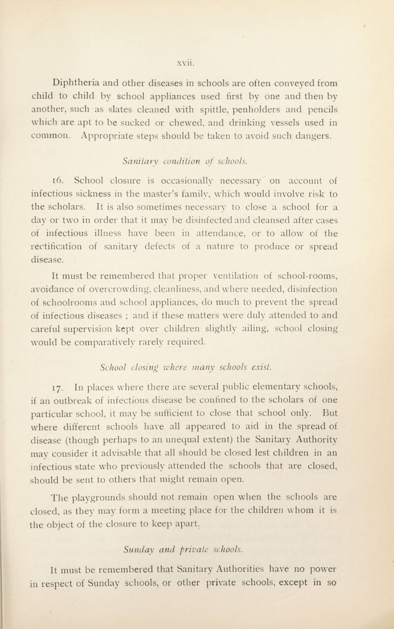 Diphtheria and other diseases in schools are often conveyed from child to child by school appliances used first by one and then by another, such as slates cleaned with spittle, penholders and pencils which are apt to be sucked or chewed, and drinking vessels used in common. Appropriate steps should be taken to avoid such dangers. Sanitary condition of schools. r6. School closure is occasionally necessary on account of infectious sickness in the master’s family, which would involve risk to the scholars. It is also sometimes necessary to close a school for a day or two in order that it may be disinfected and cleansed after cases of infectious illness have been in attendance, or to allow of the rectification of sanitary defects of a nature to produce or spread disease. It must be remembered that proper ventilation of school-rooms, avoidance of overcrowding, cleanliness, and where needed, disinfection of schoolrooms and school appliances, do much to prevent the spread of infectious diseases ; and if these matters were duly attended to and careful supervision kept over children slightly ailing, school closing would be comparatively rarely required. School closing where many schools exist. 17. In places where there are several public elementary schools, if an outbreak of infectious disease be confined to the scholars of one particular school, it may be sufficient to close that school only. But where different schools have all appeared to aid in the spread of disease (though perhaps to an unequal extent) the Sanitary Authority may consider it advisable that all should be closed lest children in an infectious state who previously attended the schools that are closed, should be sent to others that might remain open. The playgrounds should not remain open when the schools are closed, as they may form a meeting place for the children whom it is the object of the closure to keep apart. Sunday and private schools. It must be remembered that Sanitary Authorities have no power in respect of Sunday schools, or other private schools, except in so