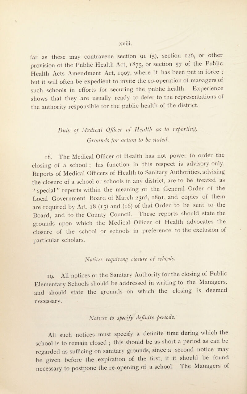 far as these may contravene section 91 (5), section 126, or other provision of the Public Health Act, 1875, or section 57 of the Public Health Acts Amendment Act, 1907, where it has been put in force ; but it will often be expedient to invite the co-operation of managers of such schools in efforts for securing the public health. Kxpeiience shows that they are usually ready to defer to the representations of the authority responsible for the public health of the district. Duly of Medical Officer of Health as to reporting. Grounds for action to be stated. 18. The Medical Officer of Health has not power to order the closing of a school ; his function in this respect is advisoi^ only. Reports of Medical Officers of Health to Sanitary Authorities, ad\ ising the closure of a school or schools in any district, aie to be treated as “ special ” reports within the meaning of the General Order of the Local Government Board of March 23rd, 1891, and copies of them are required by Art. 18 (15) and (16) of that Order to be sent to the Board, and to the County Council. These reports should state the grounds upon which the Medical Officer of Health adiocates the closure of the school or schools in preference to the exclusion oi particular scholars. Notices requiring closure of schools. 19. All notices of the Sanitary Authority for the closing of Public Elementary Schools should be addressed in writing to the Managers, and should state the grounds on which the closing is deemed necessary. Notices to specify definite periods. All such notices must specify a definite time duiing which the school is to remain closed 5 this should be as shoit a peiiod as can be regarded as sufficing on sanitary grounds, since a second notice ma\ be given before the expiration of the first, if it should be found necessary to postpone the re-opening of a school. The Manageis oi