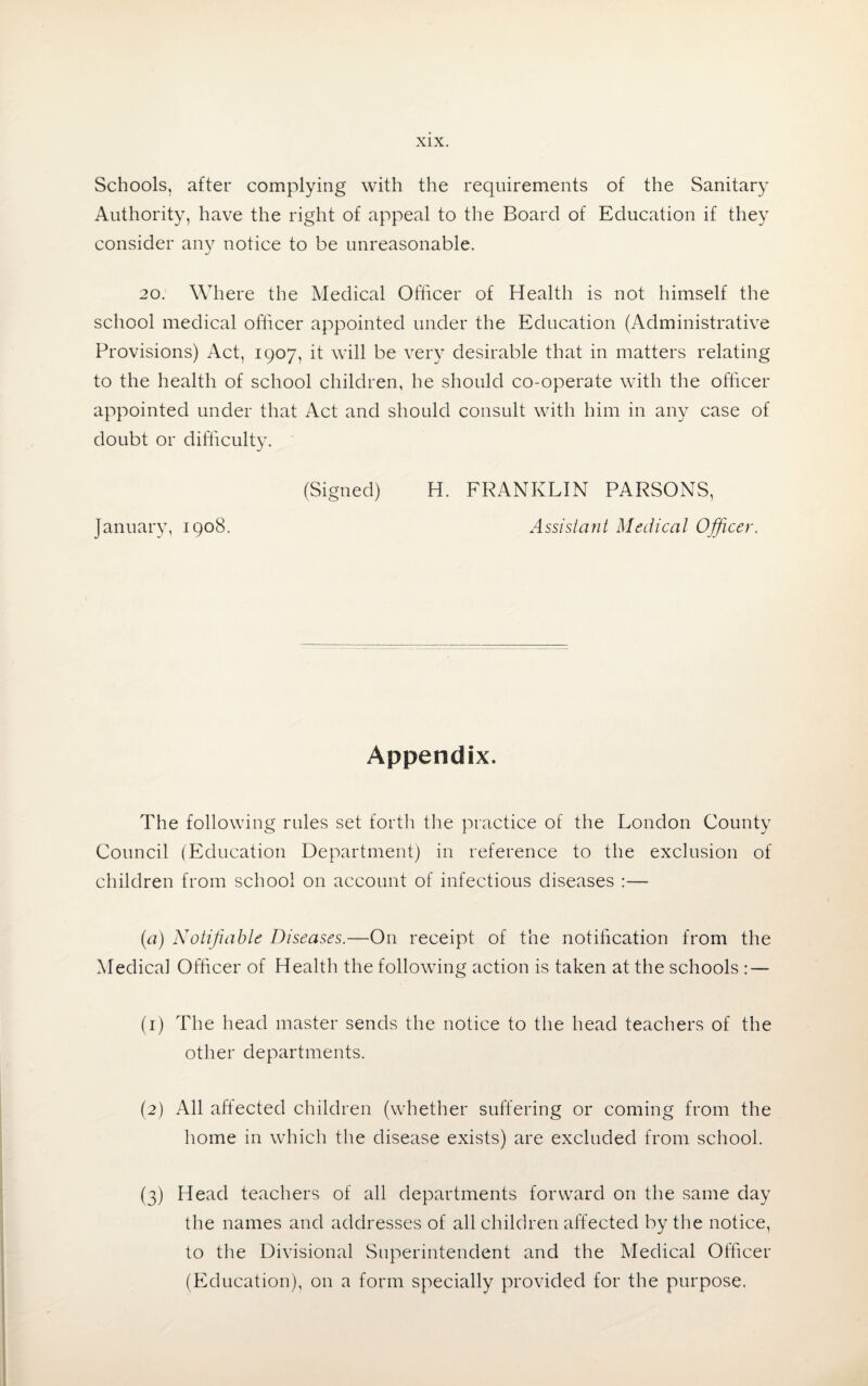 Schools, after complying with the requirements of the Sanitary Authority, have the right of appeal to the Board of Education if they consider any notice to be unreasonable. 20. Where the Medical Officer of Health is not himself the school medical officer appointed under the Education (Administrative Provisions) Act, 1907, it will be very desirable that in matters relating to the health of school children, he should co-operate with the officer appointed under that Act and should consult with him in any case of doubt or difficulty. January, 1908. (Signed) H. FRANKLIN PARSONS, Assistant Medical Officer. Appendix. The following rules set forth the practice of the London County Council (Education Department) in reference to the exclusion of children from school on account of infectious diseases :— (a) Notifiable Diseases.—On receipt of the notification from the Medical Officer of Health the following action is taken at the schools : — (1) The head master sends the notice to the head teachers of the other departments. (2) All affected children (whether suffering or coming from the home in which the disease exists) are excluded from school. (3) Head teachers of all departments forward on the same day the names and addresses of all children affected by the notice, to the Divisional Superintendent and the Medical Officer (Education), on a form specially provided for the purpose.