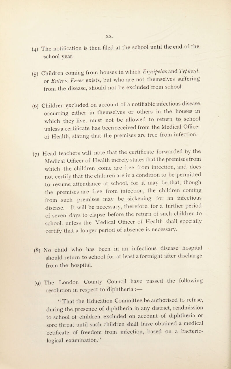 (4) The notification is then filed at the school until the end of the school year. (5) Children coming from houses in which Erysipelas and Typhoid, or Enteric Fever exists, but who are not themsel\es suffeimg from the disease, should not be excluded from school. (6) Children excluded on account of a notifiable infectious disease occurring either in themselves or others in the houses in which they live, must not be allowed to return to school unless a certificate has been received from the Medical Officei of Health, stating that the premises are free from infection. (7) Head teachers will note that the certificate forwarded by the Medical Officer of Health merely states that the premises from which the children come are free from infection, and does not certify that the children are in a condition to be permitted to resume attendance at school, foi it ma\ be that, though the premises are free from infection, the childien coming from such premises may be sickening foi an infectious disease. It will be necessary, therefore, for a further period of seven days to elapse before the return of such children to school, unless the Medical Officer of Health shall specially certify that a longer period of absence is necessary. (8) No child who has been in an infectious disease hospital should return to school for at least a fortnight after discharge from the hospital. (9) The London County Council have passed the following resolution in respect to diphtheria :— u That the Education Committee be authorised to refuse, during the presence of diphtheria in any district, readmission to school of children excluded on account of diphtheria or sore throat until such children shall have obtained a medical cetificate of freedom from infection, based on a bacteiio- logical examination,”