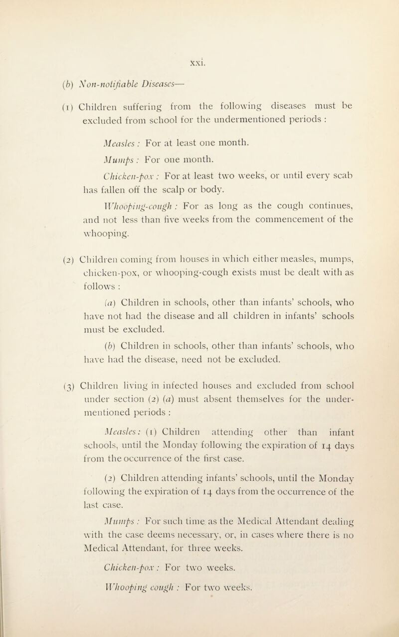 (b) Xon-notifiable Diseases (1) Children suffering from the following diseases must be excluded from school for the undermentioned periods : Measles : For at least one month. Mumps : For one month. Chicken-pox : For at least two weeks, or until every scab has fallen off the scalp or body. Whooping-cough : For as long as the cough continues, and not less than five weeks from the commencement of the whooping. (2) Children coming from houses in which either measles, mumps, chicken-pox, or whooping-cough exists must be dealt with as follows : (a) Children in schools, other than infants’ schools, who have not had the disease and all children in infants’ schools must be excluded. (b) Children in schools, other than infants’ schools, who have had the disease, need not be excluded. (3) Children living in infected houses and excluded from school under section (2) (a) must absent themselves for the under¬ mentioned periods : Measles: (1) Children attending other than infant schools, until the Monday following the expiration of 14 days from the occurrence of the first case. (2) Children attending infants’ schools, until the Monday following the expiration of 14 days from the occurrence of the last case. Mumps : For such time as the Medical Attendant dealing with the case deems necessary, or, in cases where there is no Medical Attendant, for three weeks. Chicken-pox : For two weeks. Whooping cough : For two weeks.