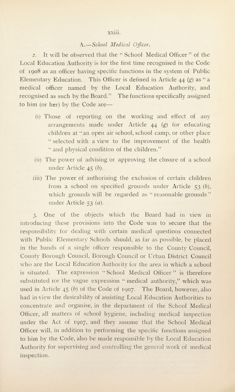 A.—School Medical Officer. 2. It will be observed that the “ School Medical Officer ” of the Local Education Authority is for the first time recognised in the Code of 1908 as an officer having specific functions in the system of Public Elementary Education. This Officer is defined in Article 44 (g) as u a medical officer named by the Local Education Authority, and recognised as such by the Board.” The functions specifically assigned to him (or her) bv the Code are— (1) Those of reporting on the working and effect of any arrangements made under Article 44 (g) for educating children at “an open air school, school camp, or other place “ selected with a view to the improvement of the health u and physical condition of the children.” (ii) The power of advising or approving the closure of a school under Article 45 (b). (iii) The power of authorising the exclusion of certain children from a school on specified grounds under Article 53 (b)< which grounds will be regarded as “ reasonable grounds ” under Article 53 (a). 3. One of the objects which the Board had in view in introducing these provisions into the Code was to secure that the responsibility for dealing with certain medical questions connected with Public Elementary Schools should, as far as possible, be placed in the hands of a single officer responsible to the County Council, County Borough Council, Borough Council or Urban District Council who are the Local Education Authority for the area in which a school is situated. The expression “ School Medical Officer ” is therefore substituted lor the vague expression “ medical authority,” which was used in Article 45 (b) of the Code of 1907. The Board, however, also had in view the desirability of assisting Local Education Authorities to concentrate and organise, in the department of the School Medical Officer, all matters of school hygiene, including medical inspection under the Act of 1907, and they assume that the School Medical Officer will, in addition to performing the specilic functions assigned to him by the Code, also be made responsible by the Local Education Authority for supervising and controlling the general work of medical inspection.