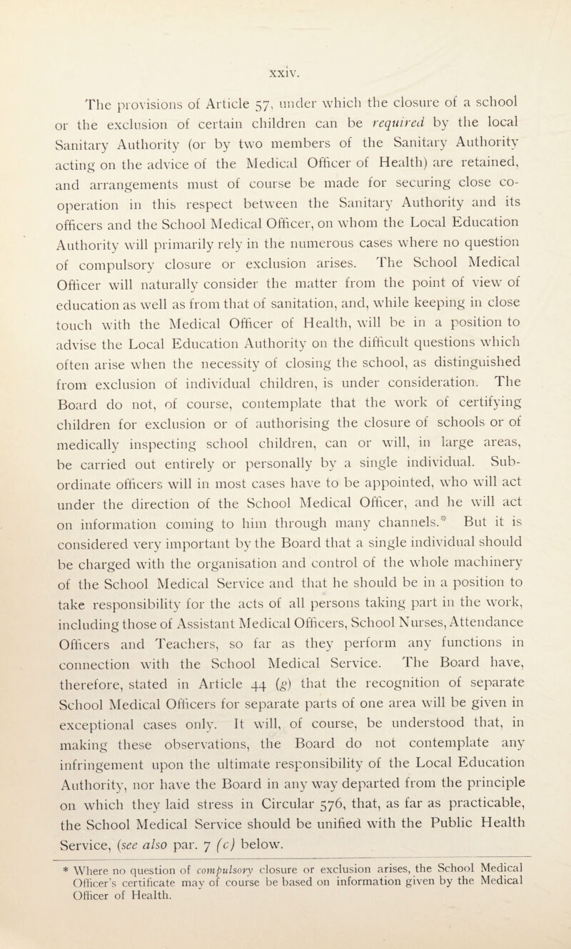 The provisions of Article 57, under which the closure of a school or the exclusion of certain children can be required by the local Sanitary Authority (or by two members of the Sanitary Authority acting on the advice of the Medical Officer of Health) are retained, and arrangements must of course be made for securing close co¬ operation in this respect between the Sanitary Authority and its officers and the School Medical Officer, on whom the Local Education Authority will primarily rely in the numerous cases where no question of compulsory closure or exclusion arises. The School Medical Officer will naturally consider the matter from the point of view of education as well as from that of sanitation, and, while keeping in close touch with the Medical Officer of Health, will be in a position to advise the Local Education Authority on the difficult questions which often arise when the necessity of closing the school, as distinguished from exclusion of individual children, is under consideration. The Board do not, of course, contemplate that the work of certifying children for exclusion or of authorising the closure of schools or of medically inspecting school children, can or will, in large areas, be carried out entirely or personally by a single individual. Sub¬ ordinate officers will in most cases have to be appointed, who will act under the direction of the School Medical Officer, and he will act on information coming to him through many channels/ But it is considered very important by the Board that a single individual should be charged with the organisation and control of the whole machinery of the School Medical Service and that he should be in a position to take responsibility for the acts of all persons taking part in the work, including those of Assistant Medical Officers, School Nurses, Attendance Officers and Teachers, so far as they perform any functions in connection with the School Medical Service. The Board have, therefore, stated in Article 44 (g) that the recognition of separate School Medical Officers for separate parts of one area will be given in exceptional cases only. It will, of course, be understood that, in making these observations, the Board do not contemplate any infringement upon the ultimate responsibility of the Local Education Authority, nor have the Board in any way departed from the principle on which they laid stress in Circular 576, that, as far as practicable, the School Medical Service should be unified with the Public Health Service, (see also par. 7 (c) below. * Where no question of compulsory closure or exclusion arises, the School Medical Officer’s certificate may of course be based on information given by the Medical Officer of Health.