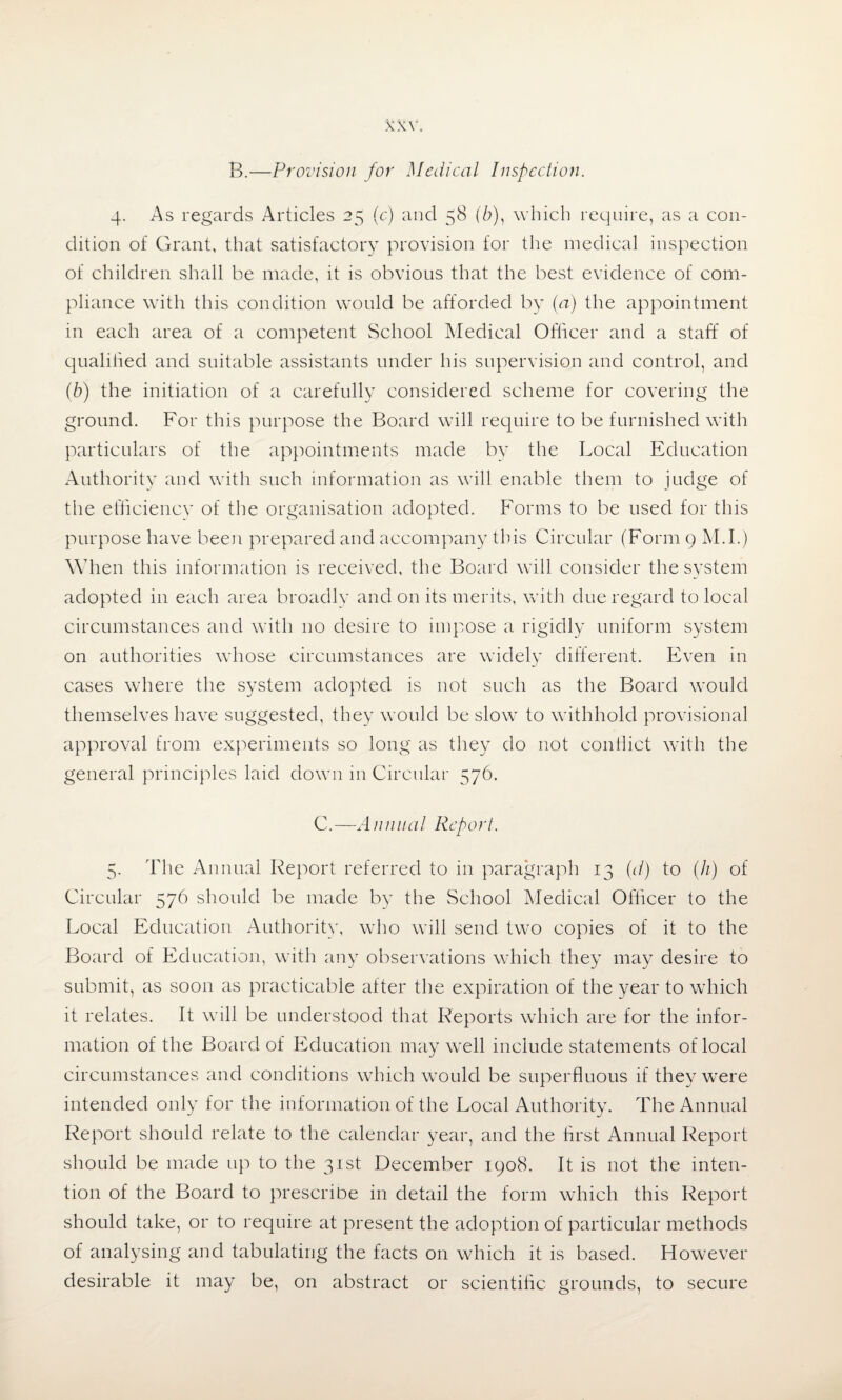 B.—Provision for Medical Inspection. 4. As regards Articles 25 (c) and 58 (6), which require, as a con¬ dition of Grant, that satisfactory provision for the medical inspection of children shall be made, it is obvious that the best evidence of com¬ pliance with this condition would be afforded by (a) the appointment in each area of a competent School Medical Officer and a staff of qualified and suitable assistants under his supervision and control, and (b) the initiation of a carefully considered scheme for covering the ground. For this purpose the Board will require to be furnished with particulars of the appointments made by the Local Education Authority and with such information as will enable them to judge of the efficiencv of the organisation adopted. Forms to be used for this purpose have been prepared and accompany this Circular (Form 9 M.I.) When this information is received, the Board will consider the system adopted in each area broadly and on its merits, with due regard to local circumstances and with no desire to impose a rigidly uniform system on authorities whose circumstances are widely different. Even in cases where the system adopted is not such as the Board would themselves have suggested, they would be slowT to withhold provisional approval from experiments so long as they do not conflict with the general principles laid down in Circular 576. C.—Annual Report. 5. The Annual Report referred to in paragraph 13 (d) to (h) of Circular 576 should be made by the School Medical Officer to the Local Education Authority, who will send two copies of it to the Board of Education, with any observations which they may desire to submit, as soon as practicable after the expiration of the year to which it relates. It will be understood that Reports which are for the infor¬ mation of the Board of Ed ucation may well include statements of local circumstances and conditions which would be superfluous if they were intended only for the information of the Local Authority. The Annual Report should relate to the calendar year, and the first Annual Report should be made up to the 31st December 1908. It is not the inten¬ tion of the Board to prescribe in detail the form which this Report should take, or to require at present the adoption of particular methods of analysing and tabulating the facts on which it is based. However desirable it may be, on abstract or scientific grounds, to secure