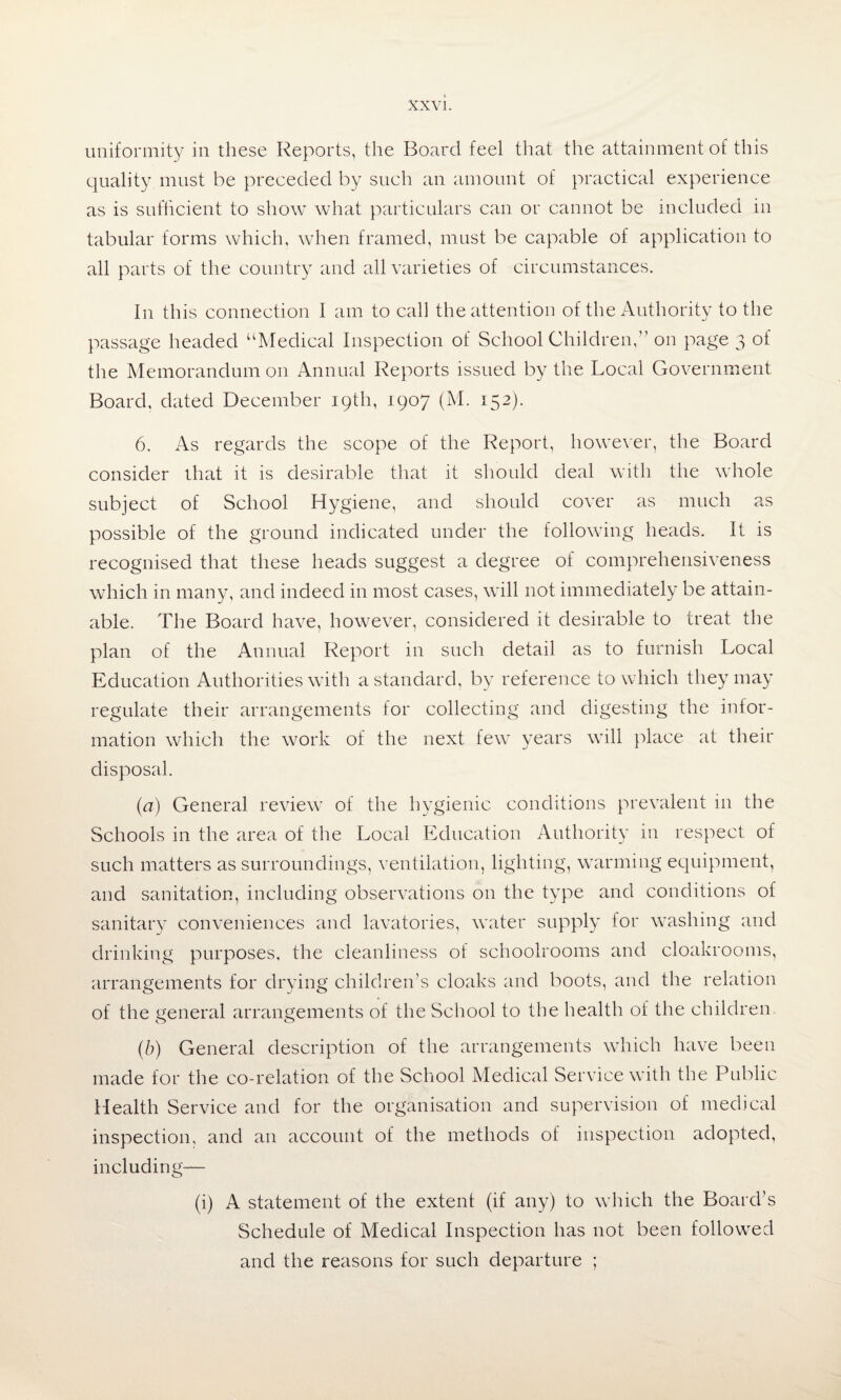 uniformity in these Reports, the Board feel that the attainment of this quality must be preceded by such an amount of practical experience as is sufficient to show what particulars can or cannot be included in tabular forms which, when framed, must be capable of application to all parts of the country and all varieties of circumstances. In this connection I am to call the attention of the Authority to the passage headed “Medical Inspection of School Children,” on page 3 of the Memorandum on Annual Reports issued by the Local Government Board, dated December 19th, 1907 (M. 152). 6. As regards the scope of the Report, however, the Board consider that it is desirable that it should deal with the whole subject of School Hygiene, and should cover as much as possible of the ground indicated under the following heads. It is recognised that these heads suggest a degree of comprehensiveness which in many, and indeed in most cases, will not immediately be attain¬ able. The Board have, however, considered it desirable to treat the plan of the Annual Report in such detail as to furnish Local Education Authorities with a standard, by reference to which they may regulate their arrangements for collecting and digesting the infor¬ mation which the work of the next few years will place at their disposal. (a) General review of the hygienic conditions prevalent 111 the Schools in the area of the Local Education Authority in respect of such matters as surroundings, ventilation, lighting, warming equipment, and sanitation, including observations 011 the type and conditions of sanitary conveniences and lavatories, water supply for washing and drinking purposes, the cleanliness of schoolrooms and cloakrooms, arrangements for drying children’s cloaks and boots, and the relation of the general arrangements of the School to the health of the children. (b) General description of the arrangements which have been made for the co-relation of the School Medical Service with the Public Health Service and for the organisation and supervision of medical inspection, and an account of the methods of inspection adopted, including— (i) A statement of the extent (if any) to which the Board’s Schedule of Medical Inspection has not been followed and the reasons for such departure ;