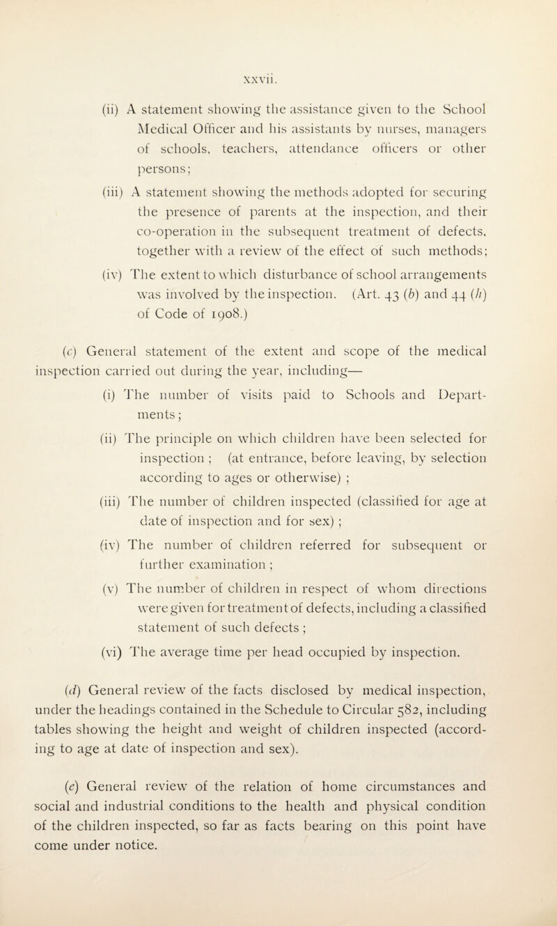 (ii) A statement showing the assistance given to the School Medical Officer and his assistants by nurses, managers of schools, teachers, attendance officers or other persons; (iii) A statement showing the methods adopted for securing the presence of parents at the inspection, and their co-operation in the subsequent treatment of defects, together with a review of the effect of such methods; (iv) The extent to which disturbance of school arrangements was involved by the inspection. (Art. 43 (b) and 44 (//) of Code of 1908.) (c) General statement of the extent and scope of the medical inspection carried out during the year, including— (i) The number of visits paid to Schools and Depart¬ ments ; (ii) The principle on which children have been selected for inspection ; (at entrance, before leaving, by selection according to ages or otherwise) ; (iii) The number of children inspected (classified for age at date of inspection and for sex) ; (iv) The number of children referred for subsequent or further examination ; (v) The number of children in respect of whom directions were given for treatment of defects, including a classified statement of such defects ; (vi) The average time per head occupied by inspection. (d) General review of the facts disclosed by medical inspection, under the headings contained in the Schedule to Circular 582, including tables showing the height and weight of children inspected (accord¬ ing to age at date of inspection and sex). (e) General review of the relation of home circumstances and social and industrial conditions to the health and physical condition of the children inspected, so far as facts bearing on this point have come under notice.