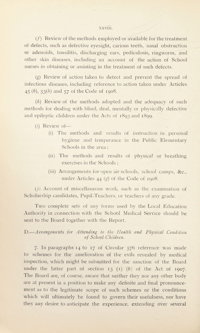 (/) Review of the methods employed or available for the treatment of defects, such as defective eyesight, carious teeth, nasal obstruction or adenoids, tonsilitis, discharging ears, pediculosis, ringworm, and other skin diseases, including an account of the action of School nurses in obtaining or assisting in the treatment of such defects. (g) Review of action taken to detect and prevent the spread of infectious diseases, including reference to action taken under Articles 45 (6)> 53(A) and 57 of the Code of 1908. (//) Review of the methods adopted and the adequacy of such methods for dealing with blind, deaf, mentally or physically defective and epileptic children under the Acts of 1893 and 1899. (/) Review of— (i) The methods and results of instruction in personal hygiene and temperance in the Public Elementary Schools in the area ; (li) The methods and results of physical or breathing exercises in the Schools ; (iii) Arrangements for open air schools, school camps, &c., under Articles 44 (g) of the Code of 1908. (/) Account of miscellaneous work, such as the examination of Scholarship candidates, Pupil-Teachers, or teachers of any grade. Two complete sets of any forms used by the Local Education Authority in connection with the School Medical Service should be sent to the Board together with the Report. D.—Arrangements {or Attending to the Health and Physical Condition of School Children. 7. In paragraphs 14 to 17 of Circular 576 reference was made to schemes for the amelioration of the evils revealed by medical inspection, which might be submitted for the sanction of the Board under the latter part of section 13 (1) (6) of the Act of 1907. The Board are, of course, aware that neither they nor any other body are at present in a position to make any definite and final pronounce¬ ment as to the legitimate scope of such schemes or the conditions which will ultimately be found to govern their usefulness, nor have they any desire to anticipate the experience, extending over several