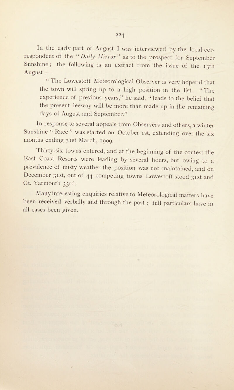 In the early part of August I was interviewed by the local cor¬ respondent of the “ Daily Mirror’ as to the prospect for September Sunshine ; the following is an extract from the issue of the 13th August :— “ The Lowestoft Meteorological Observer is very hopeful that the town will spring up to a high position in the list. “The experience of previous years,” he said, “ leads to the belief that the present leeway will be more than made up in the remaining days of August and September.” In response to se\eral appeals from Observers and others, a winter Sunshine “ Race ” was started on October 1st, extending over the six months ending 31st March, 1909. thirty-six towns entered, and at the beginning of the contest the Last Coast Resorts were leading by several hours, but owing to a prevalence of misty weather the position was not maintained, and on December 31st, out of 44 competing towns Lowestoft stood 31st and Gt. Yarmouth 33rd. Many interesting enquiries relative to Meteorological matters have been received verbally and through the post ; full particulars have in all cases been given.