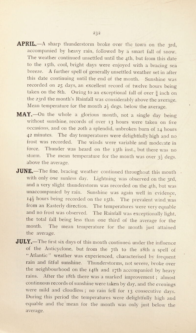 APRIL —A sharp thunderstorm broke over the town on the 3rd, accompanied by heavy rain, followed by a smart fall of snow. The weather continued unsettled until the 4th, but from this date to the 15th, cool, bright days were enjoyed with a bracing sea breeze. A further spell of generally unsettled weather set in after this date continuing until the end of the month. Sunshine was recorded on 25 days, an excellent record of twelve hours being taken on the 8th. Owing to an exceptional fall of over j inch on the 23rd the month’s Rainfall was considerably above the average. Mean temperature for the month 2b degs. below the average. MAY .—On the whole a glorious month, not a single day being without sunshine, records of over 13 hours were taken on five occasions, and on the 20th a splendid, unbroken burn of 14 hours 42 minutes. The day temperatures were delightfully high and no frost was recorded. The winds were variable and moderate in force. Thunder was heard on the 13th inst., but there was no storm. The mean temperature for the month was over 3^ degs. above the average. JUNE.—T he fine, bracing weather continued throughout this month with only one sunless day. Lightning was observed on the 3rd, and a very slight thunderstorm was recorded on the 4th, but was unaccompanied by rain. Sunshine was again well in evidence, 14h hours being recorded on the 15th. The prevalent wind was from an Easterly direction. The temperatures were very equable and no frost was observed. The Rainfall was exceptionally light, the total fall being less than one third of the average for the month. 1 he mean temperature for the month just attained the average. JULY.—T he first six days of this month continued under the influence of the Anticyclone, but from the 7th to the 18th a spell of u Atlantic weather was experienced, characterised by frequent rain and fitful sunshine. Thunderstorms, not severe, broke over the neighbourhood on the 14th and 17th accompanied by heavy rains. After the 18th there was a marked improvement ; almost continuous records of sunshine were taken by day, and the evenings were mild and cloudless ; no rain fell for 13 consecutive days. During this period the temperatures were delightfully high and equable and the mean lor the month was only just below the