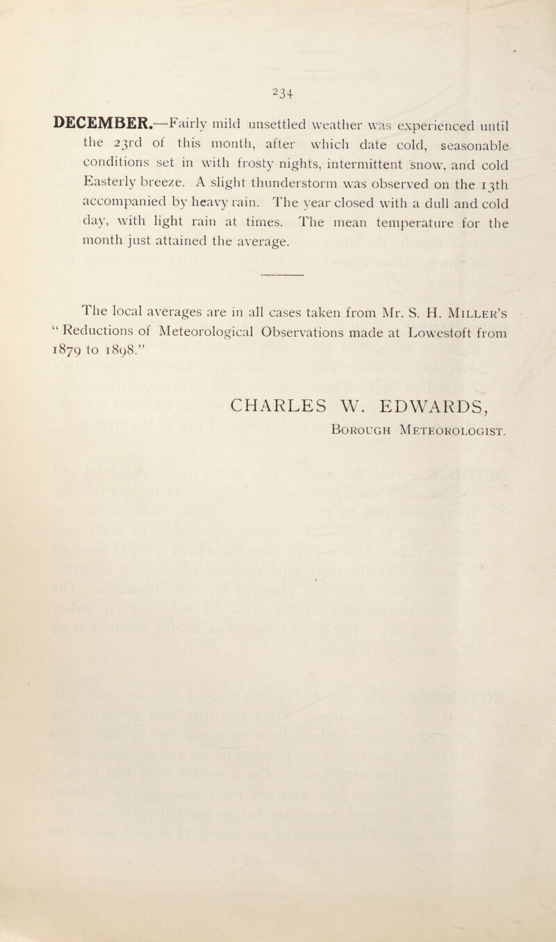 DECEMBER.—Fairly mild unsettled weather was experienced until the 23rd of this month, after which date cold, seasonable conditions set in with frosty nights, intermittent snow, and cold Easterly breeze. A slight thunderstorm was observed on the 13th accompanied by heavy rain. The year closed with a dull and cold day, with light rain at times. The mean temperature for the month just attained the average. The local averages are in all cases taken from Mr. S. H. Miller’s “ Reductions of Meteorological Observations made at Lowestoft from 1879 to 1898.” CHARLES W. EDWARDS, Borough Meteorologist.