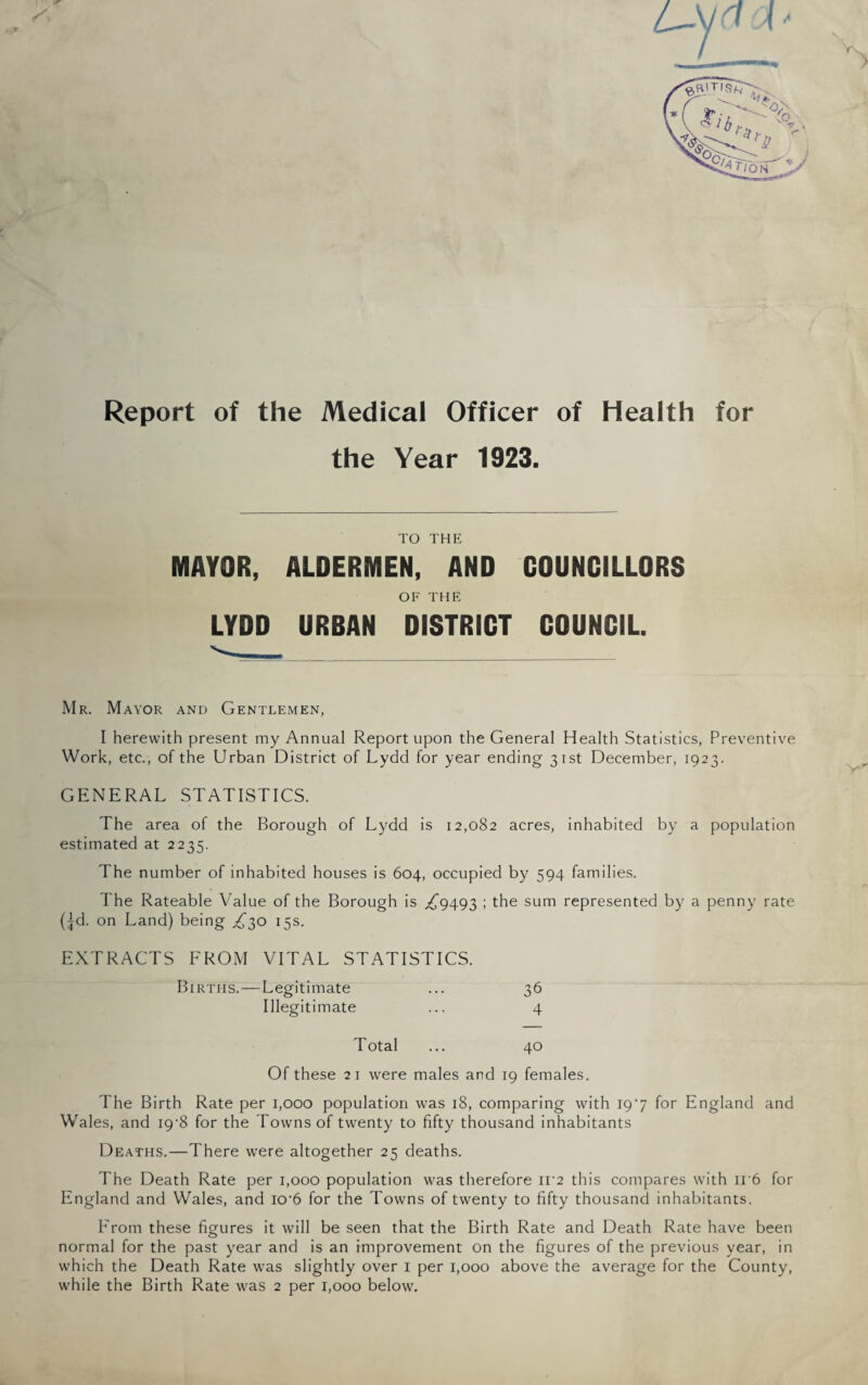 Report of the Medical Officer of Health for the Year 1923. TO THE MAYOR, ALDERMEN, AND COUNCILLORS OF THE LYDD URBAN DISTRICT COUNCIL. Mr. Mayor and Gentlemen, I herewith present my Annual Report upon the General Health Statistics, Preventive Work, etc., of the Urban District of Lydd for year ending 31st December, 1923. GENERAL STATISTICS. The area of the Borough of Lydd is 12,082 acres, inhabited by a population estimated at 2235. The number of inhabited houses is 604, occupied by 594 families. I'he Rateable Value of the Borough is ^9493 ; the sum represented by a penny rate (|d. on Land) being ^30 15s. EXTRACTS FROM VITAL STATISTICS. Births.—Legitimate ... 36 Illegitimate ... 4 Total ... 40 Of these 21 were males and 19 females. The Birth Rate per 1,000 population was 18, comparing with 197 for England and Wales, and I9‘8 for the Towns of twenty to fifty thousand inhabitants Deaths.—There were altogether 25 deaths. The Death Rate per 1,000 population was therefore IF2 this compares with ii'6 for England and Wales, and io'6 for the Towns of twenty to fifty thousand inhabitants. From these figures it will be seen that the Birth Rate and Death Rate have been normal for the past year and is an improvement on the figures of the previous year, in which the Death Rate was slightly over 1 per 1,000 above the average for the County, while the Birth Rate was 2 per 1,000 below.