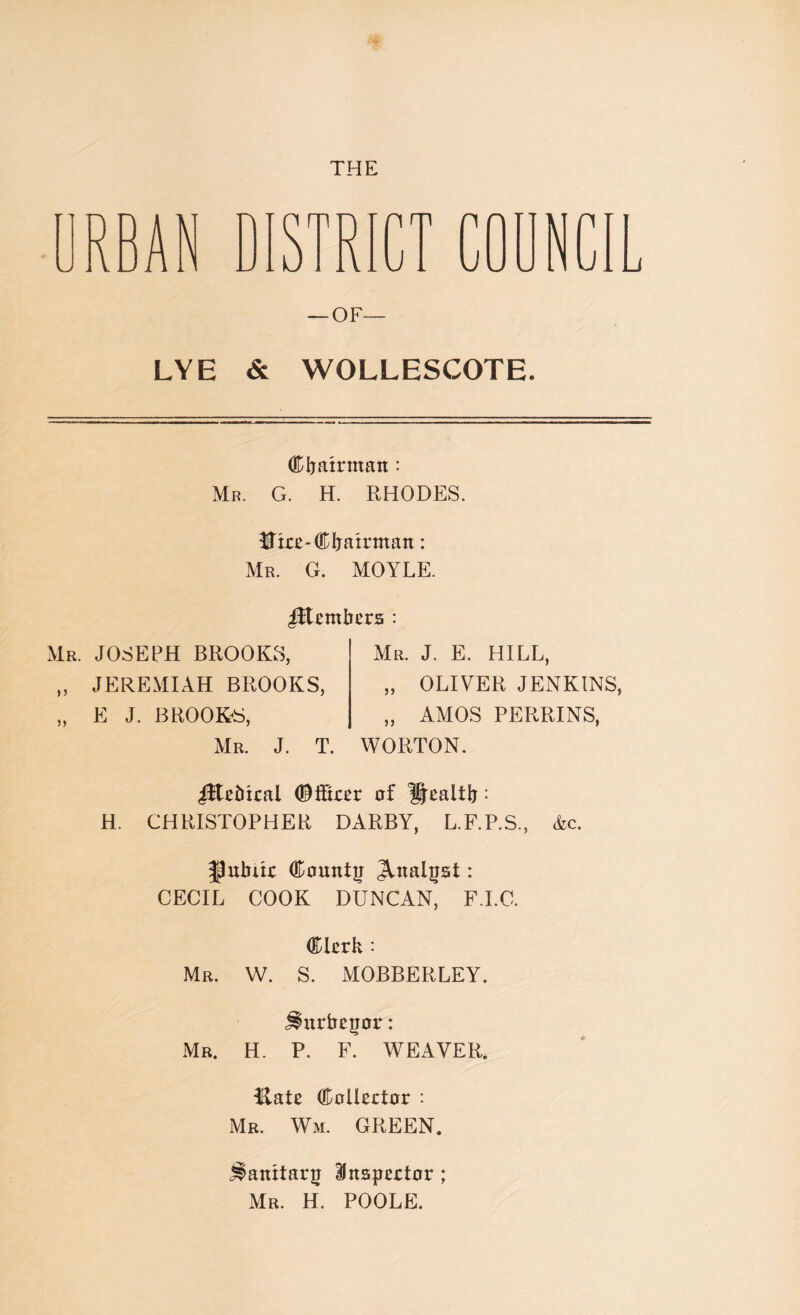 — OF— LYE & WOLLESCOTE. Chairman: Mr. G. H. RHODES. Hire-Chairman: Mr. G. MOYLE. Members : Mr. JOSEPH BROOKS, „ JEREMIAH BROOKS, „ E J. BROOKS, Mr. J. T. Mr. J. E. HILL, „ OLIVER JENKINS „ AMOS PERRINS, WORTON. iltebical ©fScer of Health • H. CHRISTOPHER DARBY, L.F.P.S., Ac. Public County Analyst • CECIL COOK DUNCAN, F.I.C. Clerk : Mr. W. S. MOBBERLEY. j^urbeyor: Mr. H. P. F. WEAVER. Hate Collector : Mr. Wm. GREEN. Sanitary Inspector ; Mr. H. POOLE.