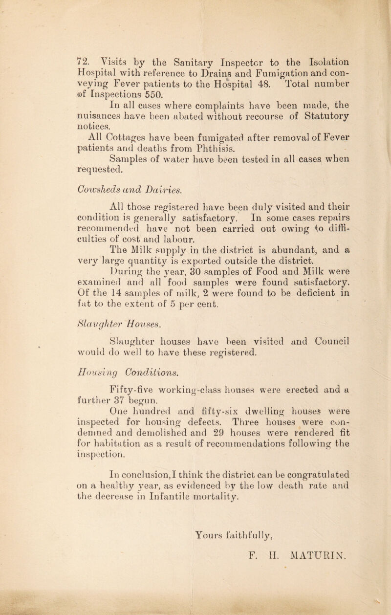 72. Visits by the Sanitary Inspector to the Isolation Hospital with reference to Drains and Fumigation and con¬ veying Fever patients to the Hospital 48. Total number ©f Inspections 550. In all cases where complaints have been made, the nuisances have been abated without recourse of Statutory notices. All Cottages have been fumigated after removal of Fever patients and deaths from Phthisis. Samples of water have been tested in all cases when requested. Cowsheds and Dairies. All those registered have been duly visited and their condition is generally satisfactory. In some cases repairs recommended have not been carried out owing to diffi¬ culties of cost and labour. The Milk supply in the district is abundant, and a very large quantity is exported outside the district. During the year, 30 samples of Food and Milk were examined and all food samples were found satisfactory. Of the 14 samples of milk, 2 were found to be deficient in fat to the extent of 5 per cent. ft laughter Houses. Slaughter houses have been visited and Council would do well to have these registered. Housing Conditions. Fifty-five working-class houses were erected and a further 37 begun. One hundred and fifty-six dwelling houses were inspected for housing defects. Three houses were con¬ demned and demolished and 29 houses were rendered fit for habitation as a result of recommendations following the inspection. In conclusion,I think the district can be congratulated on a healthy year, as evidenced by the low death rate and the decrease in Infantile mortality. Yours faithfully, F. II. MATURIN.