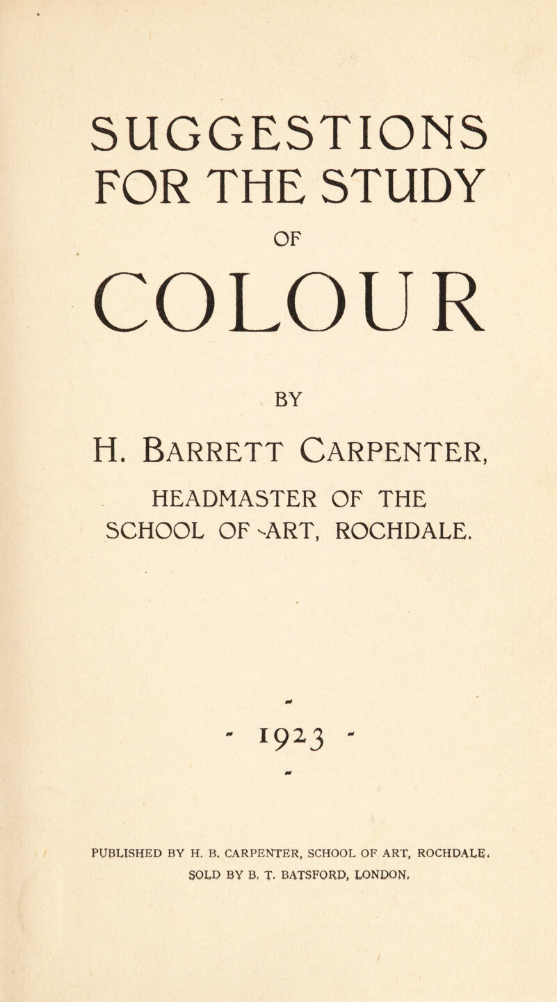 SUGGESTIONS FOR THE STUDY OF COLOUR H. Barrett Carpenter, HEADMASTER OF THE SCHOOL OF-ART, ROCHDALE. ' I923 ' PUBLISHED BY H. B. CARPENTER, SCHOOL OF ART, ROCHDALE, SOLD BY B, T. BATSFORD, LONDON,