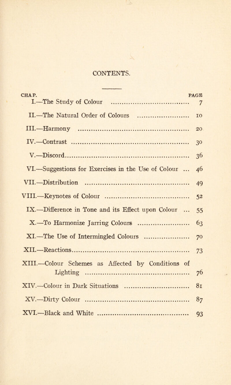 CONTENTS. CHAP. PAGE I.—The Study of Colour . 7 II.—The Natural Order of Colours . io III. —Harmony . 20 IV. —Contrast . 30 V.—Discord. 36 VI.—Suggestions for Exercises in the Use of Colour ... 46 VII. —Distribution . 49 VIII. —Keynotes of Colour . 52 IX.—Difference in Tone and its Effect upon Colour ... 55 X.—To Harmonize Jarring Colours . 63 XI.—The Use of Intermingled Colours . 70 XII. —Reactions. 73 XIII. —Colour Schemes as Affected by Conditions of Righting . 76 XIV. —Colour in Dark Situations . 81 XV.—Dirty Colour . 87 XVI.—Black and White . 93