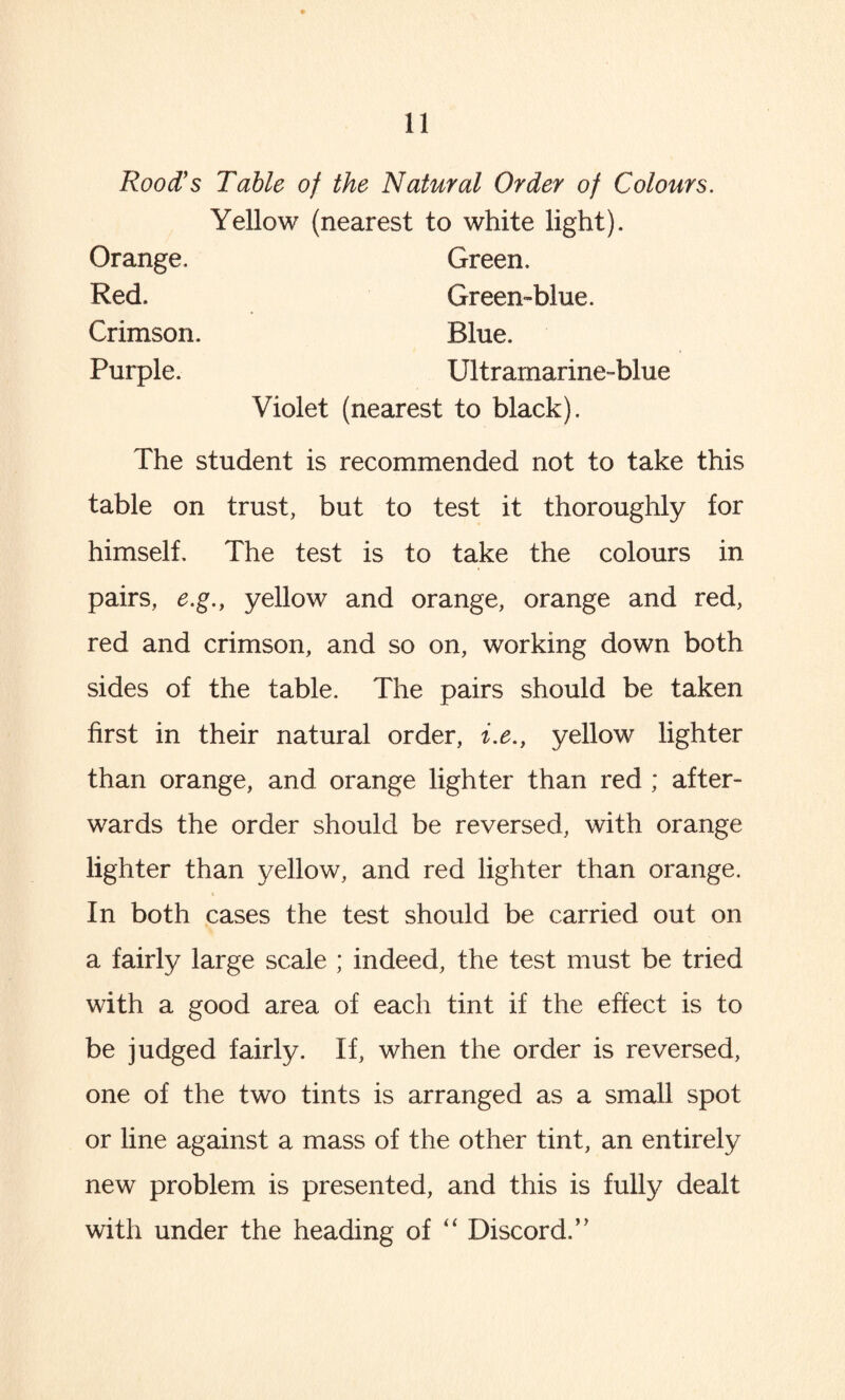 Rood’s Table of the Natural Order of Colours. Yellow (nearest to white light). Orange. Green. Green-blue. Blue. Ultramarine-blue Red. Crimson. Purple. Violet (nearest to black). The student is recommended not to take this table on trust, but to test it thoroughly for himself. The test is to take the colours in pairs, e.g., yellow and orange, orange and red, red and crimson, and so on, working down both sides of the table. The pairs should be taken first in their natural order, i.e., yellow lighter than orange, and orange lighter than red ; after¬ wards the order should be reversed, with orange lighter than yellow, and red lighter than orange. In both cases the test should be carried out on a fairly large scale ; indeed, the test must be tried with a good area of each tint if the effect is to be judged fairly. If, when the order is reversed, one of the two tints is arranged as a small spot or line against a mass of the other tint, an entirely new problem is presented, and this is fully dealt with under the heading of “ Discord.’’