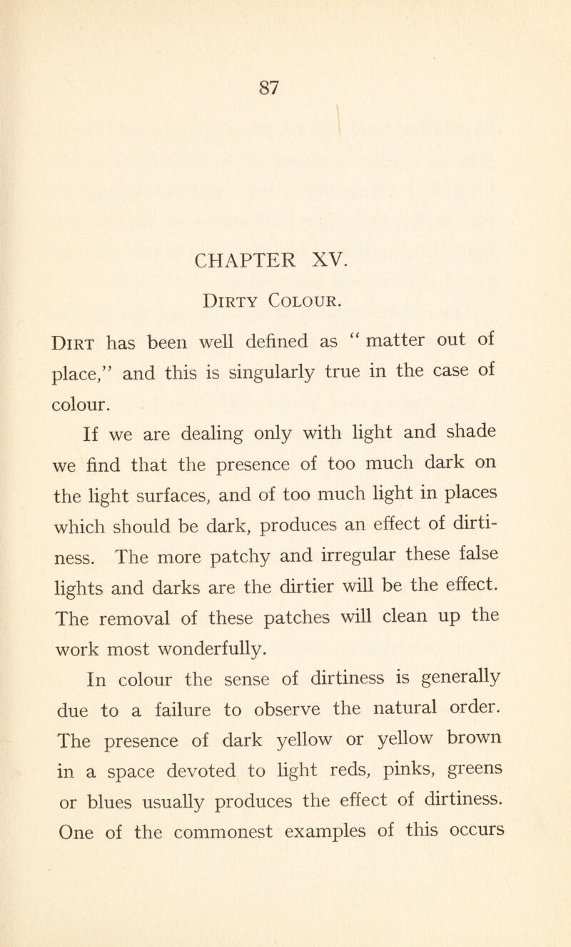 CHAPTER XV. Dirty Colour. Dirt has been well defined as “ matter out of place/’ and this is singularly true in the case of colour. If we are dealing only with light and shade we find that the presence of too much dark on the light surfaces, and of too much light in places which should be dark, produces an effect of dirti¬ ness. The more patchy and irregular these false lights and darks are the dirtier will be the effect. The removal of these patches will clean up the work most wonderfully. In colour the sense of dirtiness is generally due to a failure to observe the natural order. The presence of dark yellow or yellow brown in a space devoted to light reds, pinks, greens or blues usually produces the effect of dirtiness. One of the commonest examples of this occurs