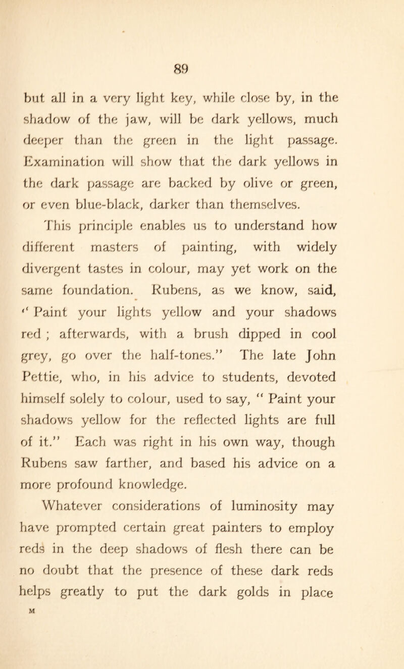 but all in a very light key, while close by, in the shadow of the jaw, will be dark yellows, much deeper than the green in the light passage. Examination will show that the dark yellows in the dark passage are backed by olive or green, or even blue-black, darker than themselves. This principle enables us to understand how different masters of painting, with widely divergent tastes in colour, may yet work on the same foundation. Rubens, as we know, said, ‘‘ Paint your lights yellow and your shadows red ; afterwards, with a brush dipped in cool grey, go over the half-tones.” The late John Pettie, who, in his advice to students, devoted himself solely to colour, used to say, “ Paint your shadows yellow for the reflected lights are full of it.” Each was right in his own way, though Rubens saw farther, and based his advice on a more profound knowledge. Whatever considerations of luminosity may have prompted certain great painters to employ reds in the deep shadows of flesh there can be no doubt that the presence of these dark reds helps greatly to put the dark golds in place M