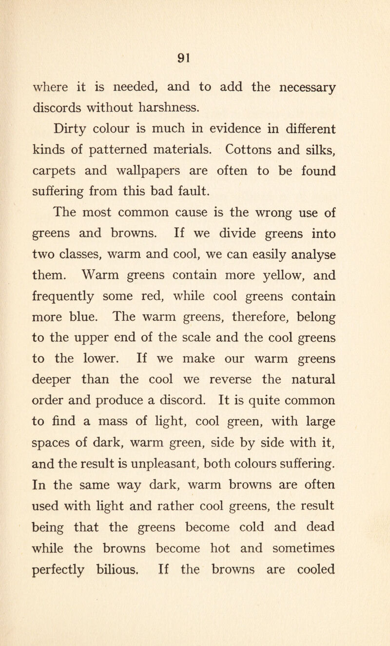 where it is needed, and to add the necessary discords without harshness. Dirty colour is much in evidence in different kinds of patterned materials. Cottons and silks, carpets and wallpapers are often to be found suffering from this bad fault. The most common cause is the wrong use of greens and browns. If we divide greens into two classes, warm and cool, we can easily analyse them. Warm greens contain more yellow, and frequently some red, while cool greens contain more blue. The warm greens, therefore, belong to the upper end of the scale and the cool greens to the lower. If we make our warm greens deeper than the cool we reverse the natural order and produce a discord. It is quite common to find a mass of light, cool green, with large spaces of dark, warm green, side by side with it, and the result is unpleasant, both colours suffering. In the same way dark, warm browns are often used with light and rather cool greens, the result being that the greens become cold and dead while the browns become hot and sometimes perfectly bilious. If the browns are cooled