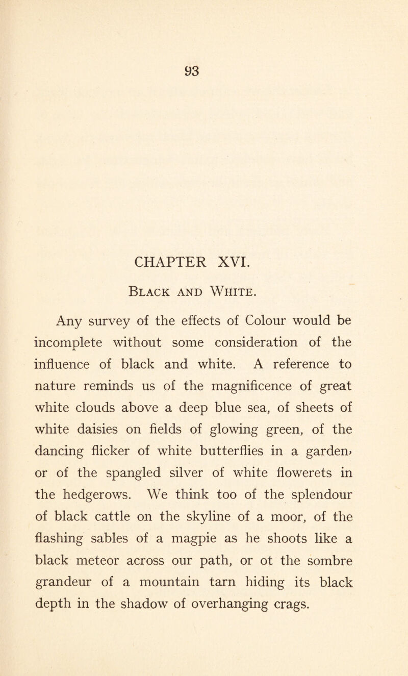 CHAPTER XVI. Black and White. Any survey of the effects of Colour would be incomplete without some consideration of the influence of black and white. A reference to nature reminds us of the magnificence of great white clouds above a deep blue sea, of sheets of white daisies on fields of glowing green, of the dancing flicker of white butterflies in a garden* or of the spangled silver of white flowerets in the hedgerows. We think too of the splendour of black cattle on the skyline of a moor, of the flashing sables of a magpie as he shoots like a black meteor across our path, or ot the sombre grandeur of a mountain tarn hiding its black depth in the shadow of overhanging crags.