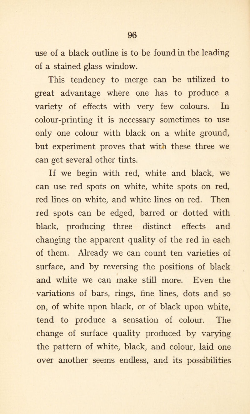 use of a black outline is to be found in the leading of a stained glass window. This tendency to merge can be utilized to great advantage where one has to produce a variety of effects with very few colours. In colour-printing it is necessary sometimes to use only one colour with black on a white ground, but experiment proves that with these three we can get several other tints. If we begin with red, white and black, we can use red spots on white, white spots on red, red lines on white, and white lines on red. Then red spots can be edged, barred or dotted with black, producing three distinct effects and changing the apparent quality of the red in each of them. Already we can count ten varieties of surface, and by reversing the positions of black i and white we can make still more. Even the variations of bars, rings, fine lines, dots and so on, of white upon black, or of black upon white, tend to produce a sensation of colour. The change of surface quality produced by varying the pattern of white, black, and colour, laid one over another seems endless, and its possibilities