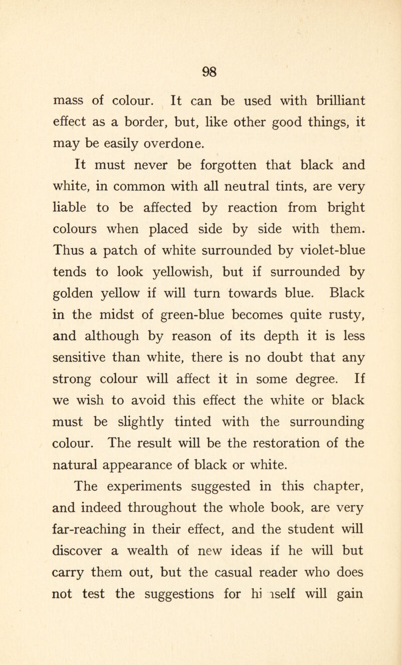mass of colour. It can be used with brilliant effect as a border, but, like other good things, it may be easily overdone. It must never be forgotten that black and white, in common with all neutral tints, are very liable to be affected by reaction from bright colours when placed side by side with them. Thus a patch of white surrounded by violet-blue tends to look yellowish, but if surrounded by golden yellow if will turn towards blue. Black in the midst of green-blue becomes quite rusty, and although by reason of its depth it is less sensitive than white, there is no doubt that any strong colour will affect it in some degree. If we wish to avoid this effect the white or black must be slightly tinted with the surrounding colour. The result will be the restoration of the natural appearance of black or white. The experiments suggested in this chapter, and indeed throughout the whole book, are very far-reaching in their effect, and the student will discover a wealth of new ideas if he will but carry them out, but the casual reader who does not test the suggestions for hi iself will gain