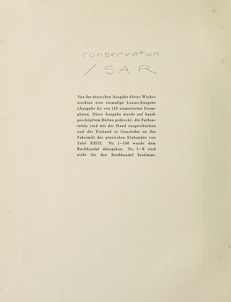 Von der deutschen Ausgabe dieses Werkes erschien eine einmalige Luxus#Ausgabe (Ausgabe A) von 110 numerierten Exem« plaren. Diese Ausgabe wurde auf hand* geschöpftem Bütten gedruckt, die Farben* tafeln sind mit der Hand ausgeschnitten und der Einband in Ganzleder ist das Faksimile des persischen Einbandes von Tafel XXIII. Nr. 1 — 100 wurde dem Buchhandel übergeben. Nr. I —X sind nicht für den Buchhandel bestimmt.