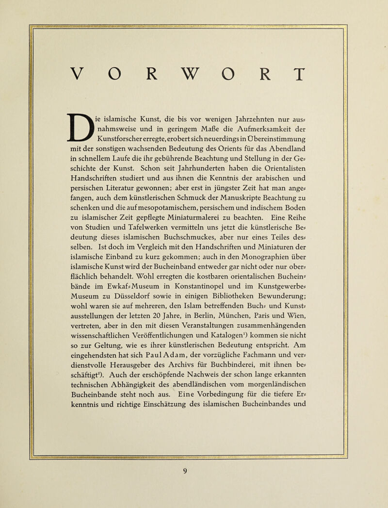 . .Tt‘'>Lk V O R W O R T Die islamische Kunst, die bis vor wenigen Jahrzehnten nur aus# nahmsweise und in geringem Maße die Aufmerksamkeit der Kunstforscher erregte, erobert sich neuerdings in Übereinstimmung mit der sonstigen wachsenden Bedeutung des Orients für das Abendland in schnellem Laufe die ihr gebührende Beachtung und Stellung in der Ge# schichte der Kunst. Schon seit Jahrhunderten haben die Orientalisten Handschriften studiert und aus ihnen die Kenntnis der arabischen und persischen Literatur gewonnen; aber erst in jüngster Zeit hat man ange# fangen, auch dem künstlerischen Schmuck der Manuskripte Beachtung zu schenken und die auf mesopotamischem, persischem und indischem Boden zu islamischer Zeit gepflegte Miniaturmalerei zu beachten. Eine Reihe von Studien und Tafelwerken vermitteln uns jetzt die künstlerische Be# deutung dieses islamischen Buchschmuckes, aber nur eines Teiles des# selben. Ist doch im Vergleich mit den Handschriften und Miniaturen der islamische Einband zu kurz gekommen; auch in den Monographien über islamische Kunst wird der Bucheinband entweder gar nicht oder nur ober# flächlich behandelt. Wohl erregten die kostbaren orientalischen Buchein? bände im Ewkaf# Museum in Konstantinopel und im Kunstgewerbe# Museum zu Düsseldorf sowie in einigen Bibliotheken Bewunderung; wohl waren sie auf mehreren, den Islam betreffenden Buch# und Kunst# ausstellungen der letzten 20 Jahre, in Berlin, München, Paris und Wien, vertreten, aber in den mit diesen Veranstaltungen zusammenhängenden wissenschaftlichen Veröffentlichungen und KatalogenO kommen sie nicht so zur Geltung, wie es ihrer künstlerischen Bedeutung entspricht. Am eingehendsten hat sich PaulAdam, der vorzügliche Fachmann und ver# dienstvolle Herausgeber des Archivs für Buchbinderei, mit ihnen be# schäftigtO. Auch der erschöpfende Nachweis der schon lange erkannten technischen Abhängigkeit des abendländischen vom morgenländischen Bucheinbände steht noch aus. Eine Vorbedingung für die tiefere Er# kenntnis und richtige Einschätzung des islamischen Bucheinbandes und L