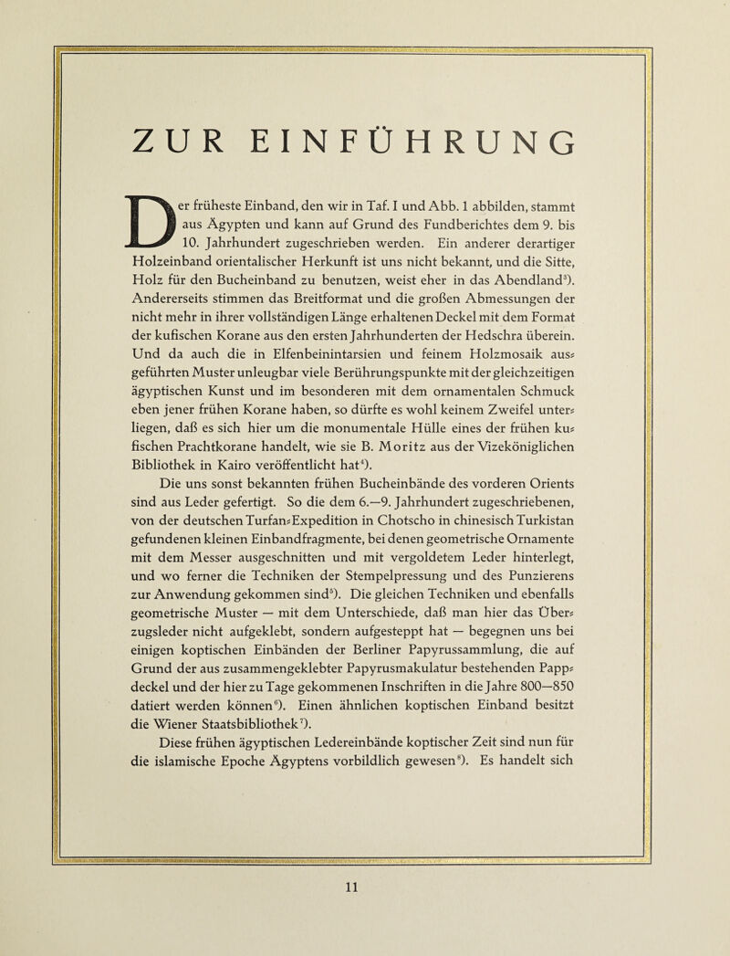 ; -:<—^r-v'-'i.- r-'-'A--- -:-<r;->T;%,itiüit-i.'j-ö.tf'^ ZUR EINFÜHRUNG Der früheste Einband, den wir in Taf. I und Abb. 1 abbilden, stammt aus Ägypten und kann auf Grund des Fundberichtes dem 9. bis 10. Jahrhundert zugeschrieben werden. Ein anderer derartiger Holzeinband orientalischer Herkunft ist uns nicht bekannt, und die Sitte, Holz für den Bucheinband zu benutzen, weist eher in das Abendland^. Andererseits stimmen das Breitformat und die großen Abmessungen der nicht mehr in ihrer vollständigen Länge erhaltenen Deckel mit dem Format der kufischen Korane aus den ersten Jahrhunderten der Hedschra überein. Und da auch die in Elfenbeinintarsien und feinem Holzmosaik auss geführten Muster unleugbar viele Berührungspunkte mit der gleichzeitigen ägyptischen Kunst und im besonderen mit dem ornamentalen Schmuck eben jener frühen Korane haben, so dürfte es wohl keinem Zweifel unter# liegen, daß es sich hier um die monumentale Hülle eines der frühen ku# fischen Prachtkorane handelt, wie sie B. Moritz aus der Vizeköniglichen Bibliothek in Kairo veröffentlicht hatO. Die uns sonst bekannten frühen Bucheinbände des vorderen Orients sind aus Leder gefertigt. So die dem 6.-9. Jahrhundert zugeschriebenen, von der deutschen Turfan#Expedition in Chotscho in chinesisch Turkistan gefundenen kleinen Einbandfragmente, bei denen geometrische Ornamente mit dem Messer ausgeschnitten und mit vergoldetem Leder hinterlegt, und wo ferner die Techniken der Stempelpressung und des Punzierens zur Anwendung gekommen sind^). Die gleichen Techniken und ebenfalls geometrische Muster — mit dem Unterschiede, daß man hier das Über# zugsleder nicht aufgeklebt, sondern aufgesteppt hat — begegnen uns bei einigen koptischen Einbänden der Berliner Papyrussammlung, die auf Grund der aus zusammengeklebter Papyrusmakulatur bestehenden Papp# deckel und der hier zu Tage gekommenen Inschriften in die Jahre 800—850 datiert werden können®). Einen ähnlichen koptischen Einband besitzt die Wiener Staatsbibliothek 0. Diese frühen ägyptischen Ledereinbände koptischer Zeit sind nun für die islamische Epoche Ägyptens vorbildlich gewesen®). Es handelt sich