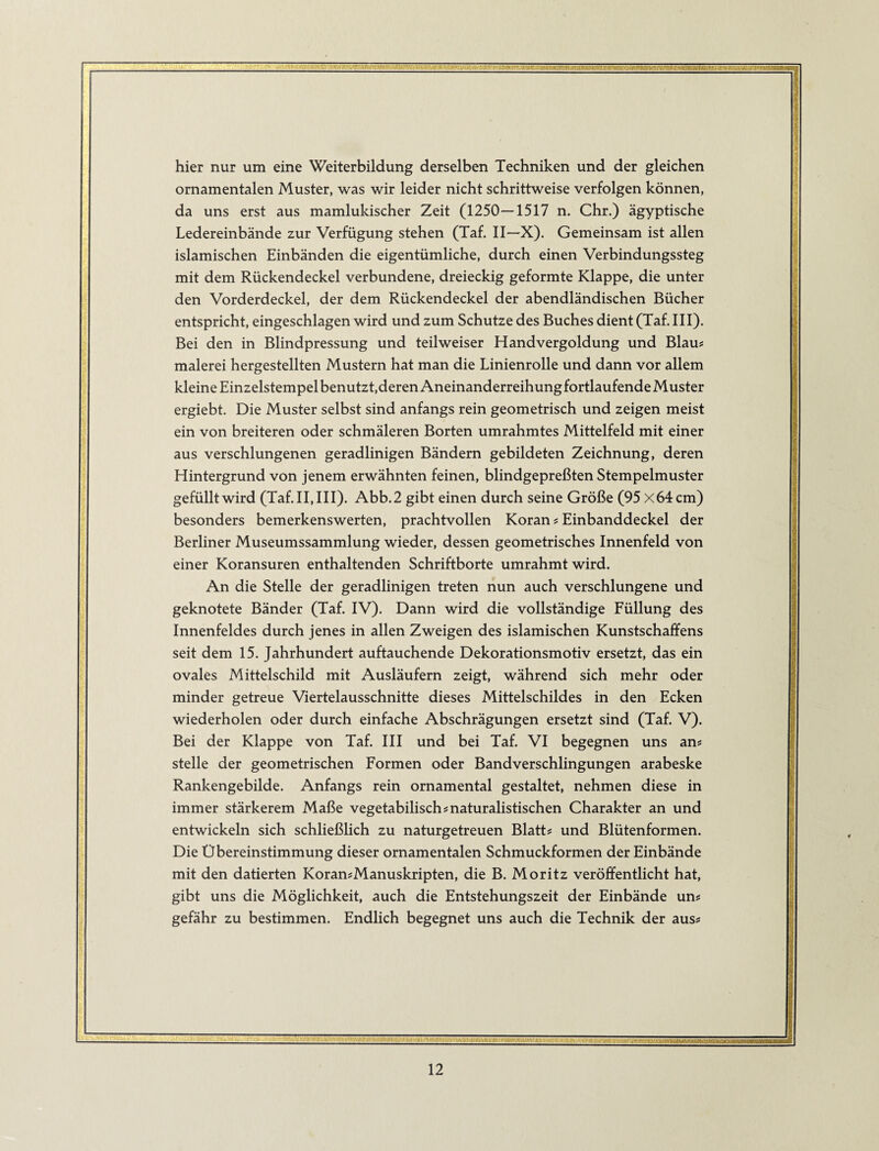 hier nur um eine Weiterbildung derselben Techniken und der gleichen ornamentalen Muster, was wir leider nicht schrittweise verfolgen können, da uns erst aus mamlukischer Zeit (1250—1517 n. Chr.) ägyptische Ledereinbände zur Verfügung stehen (Taf. II—X). Gemeinsam ist allen islamischen Einbänden die eigentümliche, durch einen Verbindungssteg mit dem Rückendeckel verbundene, dreieckig geformte Klappe, die unter den Vorderdeckel, der dem Rückendeckel der abendländischen Bücher entspricht, eingeschlagen wird und zum Schutze des Buches dient (Taf. III). Bei den in Blindpressung und teilweiser Handvergoldung und Blaus malerei hergestellten Mustern hat man die Linienrolle und dann vor allem kleine Einzelstempel benutzt,deren Aneinanderreihung fortlaufende Muster ergiebt. Die Muster selbst sind anfangs rein geometrisch und zeigen meist ein von breiteren oder schmäleren Borten umrahmtes Mittelfeld mit einer aus verschlungenen geradlinigen Bändern gebildeten Zeichnung, deren Hintergrund von jenem erwähnten feinen, blindgepreßten Stempelmuster gefüllt wird (Taf. II, III). Abb.2 gibt einen durch seine Größe (95 X64cm) besonders bemerkenswerten, prachtvollen Koran s Einbanddeckel der Berliner Museumssammlung wieder, dessen geometrisches Innenfeld von einer Koransuren enthaltenden Schriftborte umrahmt wird. An die Stelle der geradlinigen treten nun auch verschlungene und geknotete Bänder (Taf. IV). Dann wird die vollständige Füllung des Innenfeldes durch jenes in allen Zweigen des islamischen Kunstschaffens seit dem 15. Jahrhundert auftauchende Dekorationsmotiv ersetzt, das ein ovales Mittelschild mit Ausläufern zeigt, während sich mehr oder minder getreue Viertelausschnitte dieses Mittelschildes in den Ecken wiederholen oder durch einfache Abschrägungen ersetzt sind (Taf. V). Bei der Klappe von Taf. III und bei Taf. VI begegnen uns an# stelle der geometrischen Formen oder Bandverschlingungen arabeske Rankengebilde. Anfangs rein ornamental gestaltet, nehmen diese in immer stärkerem Maße vegetabilisch s naturalistischen Charakter an und entwickeln sich schließlich zu naturgetreuen Blatt# und Blütenformen. Die Übereinstimmung dieser ornamentalen Schmuckformen der Einbände mit den datierten Koran#Manuskripten, die B. Moritz veröffentlicht hat, gibt uns die Möglichkeit, auch die Entstehungszeit der Einbände un# gefähr zu bestimmen. Endlich begegnet uns auch die Technik der aus# Tli-BIIWHMii-. M P'Wll^